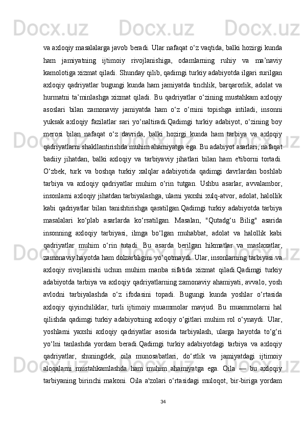 va axloqiy masalalarga javob beradi. Ular nafaqat o‘z vaqtida, balki hozirgi kunda
ham   jamiyatning   ijtimoiy   rivojlanishiga,   odamlarning   ruhiy   va   ma’naviy
kamolotiga xizmat qiladi. Shunday qilib, qadimgi turkiy adabiyotda ilgari surilgan
axloqiy   qadriyatlar   bugungi   kunda   ham   jamiyatda   tinchlik,   barqarorlik,   adolat   va
hurmatni   ta’minlashga   xizmat   qiladi.   Bu   qadriyatlar   o‘zining   mustahkam   axloqiy
asoslari   bilan   zamonaviy   jamiyatda   ham   o‘z   o‘rnini   topishga   intiladi,   insonni
yuksak   axloqiy   fazilatlar   sari   yo‘naltiradi.Qadimgi   turkiy   adabiyot,   o‘zining   boy
merosi   bilan   nafaqat   o‘z   davrida,   balki   hozirgi   kunda   ham   tarbiya   va   axloqiy
qadriyatlarni shakllantirishda muhim ahamiyatga ega. Bu adabiyot asarlari, nafaqat
badiiy   jihatdan,   balki   axloqiy   va   tarbiyaviy   jihatlari   bilan   ham   e'tiborni   tortadi.
O‘zbek,   turk   va   boshqa   turkiy   xalqlar   adabiyotida   qadimgi   davrlardan   boshlab
tarbiya   va   axloqiy   qadriyatlar   muhim   o‘rin   tutgan.   Ushbu   asarlar,   avvalambor,
insonlarni axloqiy jihatdan tarbiyalashga, ularni yaxshi xulq-atvor, adolat, halollik
kabi   qadriyatlar   bilan   tanishtirishga   qaratilgan.Qadimgi   turkiy   adabiyotda   tarbiya
masalalari   ko‘plab   asarlarda   ko‘rsatilgan.   Masalan,   "Qutadg‘u   Bilig"   asarida
insonning   axloqiy   tarbiyasi,   ilmga   bo‘lgan   muhabbat,   adolat   va   halollik   kabi
qadriyatlar   muhim   o‘rin   tutadi.   Bu   asarda   berilgan   hikmatlar   va   maslaxatlar,
zamonaviy hayotda ham dolzarbligini yo‘qotmaydi. Ular, insonlarning tarbiyasi va
axloqiy   rivojlanishi   uchun   muhim   manba   sifatida   xizmat   qiladi.Qadimgi   turkiy
adabiyotda tarbiya va axloqiy qadriyatlarning zamonaviy  ahamiyati, avvalo, yosh
avlodni   tarbiyalashda   o‘z   ifodasini   topadi.   Bugungi   kunda   yoshlar   o‘rtasida
axloqiy   qiyinchiliklar,   turli   ijtimoiy   muammolar   mavjud.   Bu   muammolarni   hal
qilishda   qadimgi   turkiy   adabiyotning   axloqiy   o‘gitlari   muhim   rol   o‘ynaydi.   Ular,
yoshlarni   yaxshi   axloqiy   qadriyatlar   asosida   tarbiyalash,   ularga   hayotda   to‘g‘ri
yo‘lni   tanlashda   yordam   beradi.Qadimgi   turkiy   adabiyotdagi   tarbiya   va   axloqiy
qadriyatlar,   shuningdek,   oila   munosabatlari,   do‘stlik   va   jamiyatdagi   ijtimoiy
aloqalarni   mustahkamlashda   ham   muhim   ahamiyatga   ega.   Oila   —   bu   axloqiy
tarbiyaning   birinchi   makoni.   Oila   a'zolari   o‘rtasidagi   muloqot,   bir-biriga   yordam
34 