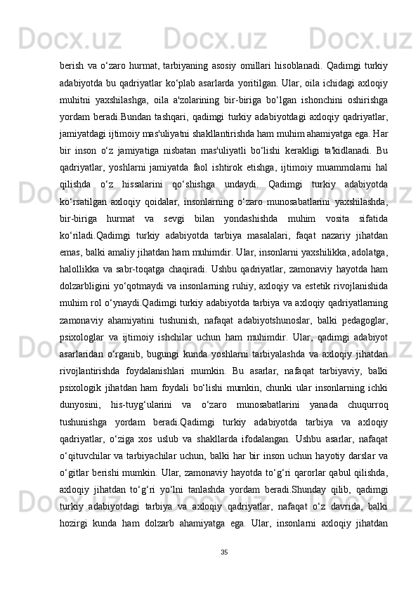 berish   va   o‘zaro   hurmat,   tarbiyaning   asosiy   omillari   hisoblanadi.   Qadimgi   turkiy
adabiyotda bu qadriyatlar ko‘plab asarlarda yoritilgan. Ular, oila ichidagi axloqiy
muhitni   yaxshilashga,   oila   a'zolarining   bir-biriga   bo‘lgan   ishonchini   oshirishga
yordam   beradi.Bundan   tashqari,   qadimgi   turkiy   adabiyotdagi   axloqiy   qadriyatlar,
jamiyatdagi ijtimoiy mas'uliyatni shakllantirishda ham muhim ahamiyatga ega. Har
bir   inson   o‘z   jamiyatiga   nisbatan   mas'uliyatli   bo‘lishi   kerakligi   ta'kidlanadi.   Bu
qadriyatlar,   yoshlarni   jamiyatda   faol   ishtirok   etishga,   ijtimoiy   muammolarni   hal
qilishda   o‘z   hissalarini   qo‘shishga   undaydi.   Qadimgi   turkiy   adabiyotda
ko‘rsatilgan   axloqiy   qoidalar,   insonlarning   o‘zaro   munosabatlarini   yaxshilashda,
bir-biriga   hurmat   va   sevgi   bilan   yondashishda   muhim   vosita   sifatida
ko‘riladi.Qadimgi   turkiy   adabiyotda   tarbiya   masalalari,   faqat   nazariy   jihatdan
emas, balki amaliy jihatdan ham muhimdir. Ular, insonlarni yaxshilikka, adolatga,
halollikka   va   sabr-toqatga   chaqiradi.   Ushbu   qadriyatlar,   zamonaviy   hayotda   ham
dolzarbligini   yo‘qotmaydi   va insonlarning  ruhiy,  axloqiy va  estetik  rivojlanishida
muhim rol o‘ynaydi.Qadimgi turkiy adabiyotda tarbiya va axloqiy qadriyatlarning
zamonaviy   ahamiyatini   tushunish,   nafaqat   adabiyotshunoslar,   balki   pedagoglar,
psixologlar   va   ijtimoiy   ishchilar   uchun   ham   muhimdir.   Ular,   qadimgi   adabiyot
asarlaridan   o‘rganib,   bugungi   kunda   yoshlarni   tarbiyalashda   va   axloqiy   jihatdan
rivojlantirishda   foydalanishlari   mumkin.   Bu   asarlar,   nafaqat   tarbiyaviy,   balki
psixologik   jihatdan   ham   foydali   bo‘lishi   mumkin,   chunki   ular   insonlarning   ichki
dunyosini,   his-tuyg‘ularini   va   o‘zaro   munosabatlarini   yanada   chuqurroq
tushunishga   yordam   beradi.Qadimgi   turkiy   adabiyotda   tarbiya   va   axloqiy
qadriyatlar,   o‘ziga   xos   uslub   va   shakllarda   ifodalangan.   Ushbu   asarlar,   nafaqat
o‘qituvchilar  va  tarbiyachilar  uchun,  balki  har   bir   inson  uchun  hayotiy  darslar  va
o‘gitlar   berishi   mumkin.  Ular,  zamonaviy   hayotda  to‘g‘ri   qarorlar   qabul   qilishda,
axloqiy   jihatdan   to‘g‘ri   yo‘lni   tanlashda   yordam   beradi.Shunday   qilib,   qadimgi
turkiy   adabiyotdagi   tarbiya   va   axloqiy   qadriyatlar,   nafaqat   o‘z   davrida,   balki
hozirgi   kunda   ham   dolzarb   ahamiyatga   ega.   Ular,   insonlarni   axloqiy   jihatdan
35 