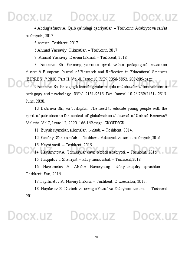 4.Abdug‘afurov A. Qalb qa’ridagi qadriyatlar. – Toshkent: Adabiyot va san’at
nashriyoti, 2017
5.Avesto. Toshkent. 201 7 . 
6.Ahmad Yassaviy. Hikmatlar. – Toshkent, 2017. 
7. Ahmad Yassaviy. Devoni hikmat. – Toshkent,  2018
8.   Botirova   Sh.   Forming   patriotic   spirit   within   pedagogical   education
cluster   //   European   Journal   of   Research   and   Reflection   in   Educational   Sciences
(EJRRES) // 2020, Part II, Vol-8, Issue:10 ISSN 2056-5852, 200-205-page 
9.Botirova Sh. Pedagogik texnologiyalar haqida mulohazalar // Innovations in
pedagogy   and  psychology.   ISSN:   2181-9513.  Doi   Journal   10.26.739/2181-   9513.
June, 2020. 
10.   Botirova   Sh.,   va   boshqalar.   The   need   to   educate   young   people   with   the
spirit of  patriotism  in the context  of globalization // Journal of  Critical  Reviews//
Malazia. Vol7, Issue 12, 2020. 166-169-page. СКОПУСК 
11. Buyuk siymolar, allomalar. 1-kitob. – Toshkent, 2014. 
12. Farobiy. She’r san’ati. – Toshkent: Adabiyot va san’at nashriyoti,2016 
13. Hayot vasfi. – Toshkent, 2015
14. Hayitmetov A. Temuriylar davri o‘zbek adabiyoti. – Toshkent, 2016. 
15. Haqqulov I. She’riyat – ruhiy munosabat. – Toshkent,2018 
16.   Hayitmetov   A.   Alisher   Navoiyning   adabiy-tanqidiy   qarashlari.   –
Toshkent: Fan, 2016 
17.Hayitmetov A. Navoiy lirikasi. – Toshkent: O‘zbekiston, 2015 .  
18.   Haydarov   S.   Durbek   va   uning   «Yusuf   va   Zulayho»   dostoni.   –   Toshkent
2011.
37 