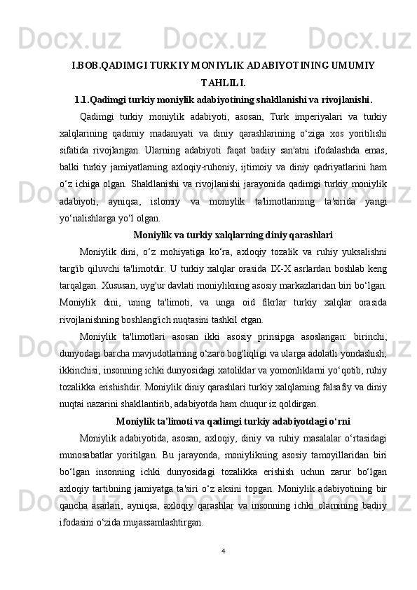 I.BOB.QADIMGI TURKIY MONIYLIK ADABIYOTINING UMUMIY
TAHLILI.
1.1. Qadimgi turkiy moniylik adabiyotining shakllanishi va rivojlanishi .
Qadimgi   turkiy   moniylik   adabiyoti,   asosan,   Turk   imperiyalari   va   turkiy
xalqlarining   qadimiy   madaniyati   va   diniy   qarashlarining   o‘ziga   xos   yoritilishi
sifatida   rivojlangan.   Ularning   adabiyoti   faqat   badiiy   san'atni   ifodalashda   emas,
balki   turkiy   jamiyatlarning   axloqiy-ruhoniy,   ijtimoiy   va   diniy   qadriyatlarini   ham
o‘z   ichiga   olgan.  Shakllanishi   va   rivojlanishi   jarayonida   qadimgi   turkiy   moniylik
adabiyoti,   ayniqsa,   islomiy   va   moniylik   ta'limotlarining   ta'sirida   yangi
yo‘nalishlarga yo‘l olgan.
Moniylik va turkiy xalqlarning diniy qarashlari
Moniylik   dini,   o‘z   mohiyatiga   ko‘ra,   axloqiy   tozalik   va   ruhiy   yuksalishni
targ'ib   qiluvchi   ta'limotdir.   U   turkiy   xalqlar   orasida   IX-X   asrlardan   boshlab   keng
tarqalgan. Xususan, uyg'ur davlati moniylikning asosiy markazlaridan biri bo‘lgan.
Moniylik   dini,   uning   ta'limoti,   va   unga   oid   fikrlar   turkiy   xalqlar   orasida
rivojlanishning boshlang'ich nuqtasini tashkil etgan.
Moniylik   ta'limotlari   asosan   ikki   asosiy   prinsipga   asoslangan:   birinchi,
dunyodagi barcha mavjudotlarning o‘zaro bog'liqligi va ularga adolatli yondashish;
ikkinchisi, insonning ichki dunyosidagi xatoliklar va yomonliklarni yo‘qotib, ruhiy
tozalikka erishishdir. Moniylik diniy qarashlari turkiy xalqlarning falsafiy va diniy
nuqtai nazarini shakllantirib, adabiyotda ham chuqur iz qoldirgan.
Moniylik ta'limoti va qadimgi turkiy adabiyotdagi o‘rni
Moniylik   adabiyotida,   asosan,   axloqiy,   diniy   va   ruhiy   masalalar   o‘rtasidagi
munosabatlar   yoritilgan.   Bu   jarayonda,   moniylikning   asosiy   tamoyillaridan   biri
bo‘lgan   insonning   ichki   dunyosidagi   tozalikka   erishish   uchun   zarur   bo‘lgan
axloqiy   tartibning   jamiyatga   ta'siri   o‘z   aksini   topgan.   Moniylik   adabiyotining   bir
qancha   asarlari,   ayniqsa,   axloqiy   qarashlar   va   insonning   ichki   olamining   badiiy
ifodasini o‘zida mujassamlashtirgan.
4 