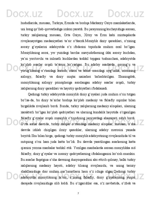 hududlarida, xususan, Turkiya, Eronda va boshqa Markaziy Osiyo mamlakatlarida,
uni keng qo‘llab-quvvatlashga imkon yaratdi. Bu jarayonning kuchayishiga asosan,
turkiy   xalqlarning   xususan,   Orta   Osiyo,   Xitoy   va   Eron   kabi   mintaqalarda
rivojlanayotgan   madaniyatlari   ta’sir   o‘tkazdi.Moniylik   diniy   qarashlari,   o‘zining
asosiy   g‘oyalarini   adabiyotda   o‘z   ifodasini   topishida   muhim   omil   bo‘lgan.
Moniylikning   asosi,   yer   yuzidagi   barcha   mavjudotlarning   ikki   asosiy   kuchdan,
ya’ni   yorituvchi   va   zulmatli   kuchlardan   tashkil   topgani   tushunchasi,   adabiyotda
ko‘plab   asarlar   orqali   ta’sirini   ko‘rsatgan.   Bu   adabiy   asarlarda,   qorong‘u   va
yorug‘likning   o‘rtasidagi   kurash,   odam   va   tabiat   orasidagi   uyg‘unlik,   insonning
axloqiy,   falsafiy   va   diniy   nuqtai   nazarlari   birlashtirilgan.   Shuningdek,
moniylikning   axloqiy   prinsiplariga   asoslangan   adabiy   asarlar   orqali,   turkiy
xalqlarning diniy qarashlari va hayotiy qadriyatlari ifodalanadi.
Qadimgi turkiy adabiyotda moniylik diniy g‘oyalari juda muhim o‘rin tutgan
bo‘lsa-da,   bu   diniy   ta’sirlar   boshqa   ko‘plab   madaniy   va   falsafiy   oqimlar   bilan
birgalikda rivojlanib bordi. Bunda, turkiy xalqlarning madaniy aloqalari, ularning
xarakterli   bo‘lgan   ko‘plab   qadriyatlari   va   ularning   kundalik   hayotida   o‘rganilgan
falsafiy   g‘oyalar   orqali   moniylik   e’tiqodining   jamiyatdagi   ahamiyati   oshib   bordi.
O‘rta   asrlar   davrida,   turkiy   xalqlar   o‘rtasidagi   madaniy   aloqalar,   xususan,   o‘sha
davrda   ishlab   chiqilgan   ilmiy   qarashlar,   ularning   adabiy   merosini   yanada
boyitdi.Shu bilan birga, qadimgi turkiy moniylik adabiyotining rivojlanishida til va
nutqning   o‘rni   ham   juda   katta   bo‘ldi.   Bu   davrda   yaratilingan   asarlarning   katta
qismini yozma manbalar tashkil etdi. Yozilgan manbalarda asosan moniylikka oid
falsafiy, diniy g‘oyalar va insoniy qadriyatlarning ifodalanganini ko‘rish mumkin.
Bu asarlar faqatgina o‘sha davrning dunyoqarashini aks ettirib qolmay, balki turkiy
xalqlarning   madaniy   hayoti,   adabiy   tilining   rivojlanishi,   va   uning   tarixiy
shakllanishiga   doir   muhim   ma’lumotlarni   ham   o‘z   ichiga   olgan.Qadimgi   turkiy
adabiyotda   moniylikning   ta’siri,   o‘zining   falsafiy,   diniy   g‘oyalarining   yuqori
darajada   rivojlanishiga   olib   keldi.   Bu   o‘zgarishlar   esa,   o‘z   navbatida,   o‘zbek   va
7 