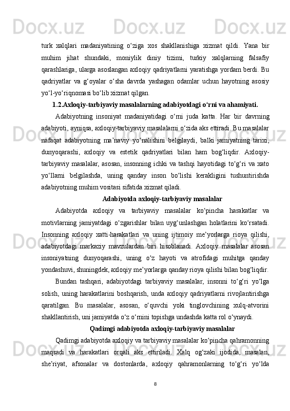 turk   xalqlari   madaniyatining   o‘ziga   xos   shakllanishiga   xizmat   qildi.   Yana   bir
muhim   jihat   shundaki,   moniylik   diniy   tizimi,   turkiy   xalqlarning   falsafiy
qarashlariga, ularga asoslangan axloqiy qadriyatlarni yaratishga yordam berdi. Bu
qadriyatlar   va   g‘oyalar   o‘sha   davrda   yashagan   odamlar   uchun   hayotning   asosiy
yo‘l-yo‘riqnomasi bo‘lib xizmat qilgan.
1.2. Axloqiy-tarbiyaviy masalalarning adabiyotdagi o‘rni va ahamiyati .
Adabiyotning   insoniyat   madaniyatidagi   o‘rni   juda   katta.   Har   bir   davrning
adabiyoti, ayniqsa, axloqiy-tarbiyaviy masalalarni o‘zida aks ettiradi. Bu masalalar
nafaqat   adabiyotning   ma’naviy   yo‘nalishini   belgilaydi,   balki   jamiyatning   tarixi,
dunyoqarashi,   axloqiy   va   estetik   qadriyatlari   bilan   ham   bog‘liqdir.   Axloqiy-
tarbiyaviy   masalalar,   asosan,   insonning   ichki   va   tashqi   hayotidagi   to‘g‘ri   va   xato
yo‘llarni   belgilashda,   uning   qanday   inson   bo‘lishi   kerakligini   tushuntirishda
adabiyotning muhim vositasi sifatida xizmat qiladi.
Adabiyotda axloqiy-tarbiyaviy masalalar
Adabiyotda   axloqiy   va   tarbiyaviy   masalalar   ko‘pincha   harakatlar   va
motivlarning   jamiyatdagi   o‘zgarishlar   bilan   uyg‘unlashgan   holatlarini   ko‘rsatadi.
Insonning   axloqiy   xatti-harakatlari   va   uning   ijtimoiy   me’yorlarga   rioya   qilishi,
adabiyotdagi   markaziy   mavzulardan   biri   hisoblanadi.   Axloqiy   masalalar   asosan
insoniyatning   dunyoqarashi,   uning   o‘z   hayoti   va   atrofidagi   muhitga   qanday
yondashuvi, shuningdek, axloqiy me’yorlarga qanday rioya qilishi bilan bog‘liqdir.
Bundan   tashqari,   adabiyotdagi   tarbiyaviy   masalalar,   insonni   to‘g‘ri   yo‘lga
solish,   uning   harakatlarini   boshqarish,   unda   axloqiy   qadriyatlarni   rivojlantirishga
qaratilgan.   Bu   masalalar,   asosan,   o‘quvchi   yoki   tinglovchining   xulq-atvorini
shakllantirish, uni jamiyatda o‘z o‘rnini topishga undashda katta rol o‘ynaydi.
Qadimgi adabiyotda axloqiy-tarbiyaviy masalalar
Qadimgi adabiyotda axloqiy va tarbiyaviy masalalar ko‘pincha qahramonning
maqsadi   va   harakatlari   orqali   aks   ettiriladi.   Xalq   og‘zaki   ijodida,   masalan,
she’riyat,   afsonalar   va   dostonlarda,   axloqiy   qahramonlarning   to‘g‘ri   yo‘lda
8 