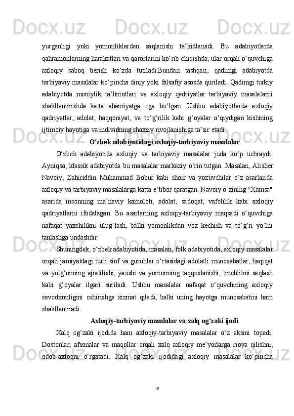 yurganligi   yoki   yomonliklardan   saqlanishi   ta’kidlanadi.   Bu   adabiyotlarda
qahramonlarning harakatlari va qarorlarini ko‘rib chiqishda, ular orqali o‘quvchiga
axloqiy   saboq   berish   ko‘zda   tutiladi.Bundan   tashqari,   qadimgi   adabiyotda
tarbiyaviy masalalar ko‘pincha diniy yoki falsafiy asosda quriladi. Qadimgi turkiy
adabiyotda   moniylik   ta’limotlari   va   axloqiy   qadriyatlar   tarbiyaviy   masalalarni
shakllantirishda   katta   ahamiyatga   ega   bo‘lgan.   Ushbu   adabiyotlarda   axloqiy
qadriyatlar,   adolat,   haqqoniyat,   va   to‘g‘rilik   kabi   g‘oyalar   o‘qiydigan   kishining
ijtimoiy hayotiga va individning shaxsiy rivojlanishiga ta’sir etadi.
O‘zbek adabiyotidagi axloqiy-tarbiyaviy masalalar
O‘zbek   adabiyotida   axloqiy   va   tarbiyaviy   masalalar   juda   ko‘p   uchraydi.
Ayniqsa, klassik adabiyotda bu masalalar markaziy o‘rin tutgan. Masalan, Alisher
Navoiy,   Zahiriddin   Muhammad   Bobur   kabi   shoir   va   yozuvchilar   o‘z   asarlarida
axloqiy va tarbiyaviy masalalarga katta e’tibor qaratgan. Navoiy o‘zining "Xamsa"
asarida   insonning   ma’naviy   kamoloti,   adolat,   sadoqat,   vafolilik   kabi   axloqiy
qadriyatlarni   ifodalagan.   Bu   asarlarning   axloqiy-tarbiyaviy   maqsadi   o‘quvchiga
nafaqat   yaxshilikni   ulug‘lash,   balki   yomonlikdan   voz   kechish   va   to‘g‘ri   yo‘lni
tanlashga undashdir.
Shuningdek, o‘zbek adabiyotida, masalan, folk adabiyotida, axloqiy masalalar
orqali jamiyatdagi turli sinf va guruhlar o‘rtasidagi adolatli munosabatlar, haqiqat
va   yolg‘onning   ajratilishi,   yaxshi   va   yomonning   taqqoslanishi,   tinchlikni   saqlash
kabi   g‘oyalar   ilgari   suriladi.   Ushbu   masalalar   nafaqat   o‘quvchining   axloqiy
savodxonligini   oshirishga   xizmat   qiladi,   balki   uning   hayotga   munosabatini   ham
shakllantiradi.
Axloqiy-tarbiyaviy masalalar va xalq og‘zaki ijodi
Xalq   og‘zaki   ijodida   ham   axloqiy-tarbiyaviy   masalalar   o‘z   aksini   topadi.
Dostonlar,   afsonalar   va   maqollar   orqali   xalq   axloqiy   me’yorlarga   rioya   qilishni,
odob-axloqni   o‘rgatadi.   Xalq   og‘zaki   ijodidagi   axloqiy   masalalar   ko‘pincha
9 