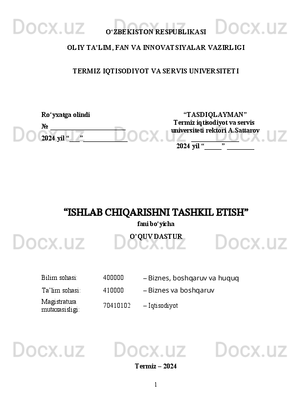 O‘ZBEKISTON   RESPUBLIKASI
OLIY  TA’LIM, FAN  VA  INNOVATSIYALAR  VAZIRLIGI
TERMIZ IQTISODIYOT VA SERVIS UNIVERSITETI
“ ISHLAB CHIQARISHNI TASHKIL ETISH ”
f ani  bo‘yicha 
O’QUV DASTUR
Bilim sohasi: 4 00000
  –  Biznes, boshqaruv va huquq
Ta’lim sohasi: 4 10 000
  –  Biznes va boshqaruv
Magistratura 
mutaxasisligi: 70 4 10102   – Iqtisodiyot
Termiz  – 202 4
1Ro ‘ yxatga   olindi
№ ________ ______________
202 4  yil “___”__ ___________ “TASDIQLAYMAN”
Termiz iqtisodiyot va servis 
universiteti  rektori  A.Sattarov
______________
202 4  yil “_____”  ________ 