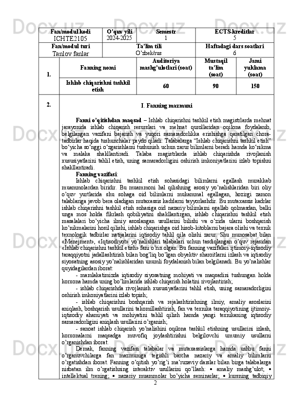 Fan/modul kodi
ICHTE2105 O’quv yili
2024-2025 Semestr
1 ECTS-kreditlar
5
Fan/modul turi
Tanlov fanlar Ta’lim tili
O’zbek/rus Haftadagi dars soatlari
6
1. Fa nn ing nomi Auditoriya
mashg’ulotlari (soat) Mustaqil
ta’lim
(soat) Jami
yuklama
(soat)
Ishlab chiqarishni tashkil
etish 60 90 150
2.
I .  Fanning mazmuni
Fanni o’qitishdan maqsad   – Ishlab  chiqarishni tashkil  etish magistrlarda  mehnat
jarayonida   ishlab   chiqarish   resurslari   va   mehnat   qurollaridan   oqilona   foydalanib,
belgilangan   vazifani   bajarish   va   yuqori   samaradorlikka   erishishga   qaratilgan   chora-
tadbirlar haqida tushunchalar paydo qiladi. Talabalarga “Ishlab chiqarishni tashkil etish”
bo‘yicha so‘nggi o‘zgarishlarni tushunish uchun zarur bilimlarni beradi hamda ko‘nikma
va   malaka   shakllantiradi.   Talaba   magistrlarda   ishlab   chiqarishda   rivojlanish
xususiyatlarini   tahlil   etish,   uning   samaradorligini   oshirish   imkoniyatlarini   izlab   topishni
shakllantiradi.
Fanning vazifasi :
Ishlab   chiqarishni   tashkil   etish   sohasidagi   bilimlarni   egallash   murakkab
muammolardan   biridir.   Bu   muammoni   hal   qilishning   asosiy   yo’nalishlaridan   biri   oliy
o’quv   yurtlarida   shu   sohaga   oid   bilimlarni   mukammal   egallagan,   hozirgi   zamon
talablariga javob bera oladigan mutaxassis kadrlarni tayyorlashdir. Bu mutaxassis kadrlar
ishlab   chiqarishni   tashkil   etish   sohasiga   oid   nazariy   bilimlarni   egallab   qolmasdan,   balki
unga   mos   holda   fikrlash   qobiliyatini   shakllantirgan,   ishlab   chiqarishni   tashkil   etish
masalalari   bo’yicha   ilmiy   asoslangan   usullarini   bilishi   va   o’zida   ularni   boshqarish
ko’nikmalarini hosil qilishi, ishlab chiqarishga oid hisob-kitoblarni bajara olishi va texnik
texnologik   tadbirlar   natijalarini   iqtisodiy   tahlil   qila   olishi   zarur.   Shu   munosabat   bilan
«Menejment»,   «Iqtisodiyot»   yo’nalishlari   talabalari   uchun   tasdiqlangan   o’quv   rejasidan
«Ishlab chiqarishni tashkil etish» fani o’rin olgan. Bu fanning vazifalari ijtimoiy-iqtisodiy
taraqqiyotni jadallashtirish bilan bog’liq bo’lgan obyektiv sharoitlarni izlash va iqtisodiy
siyosatning asosiy yo’nalishlaridan unumli foydalanish bilan belgilanadi. Bu yo’nalishlar
quyidagilardan iborat:
-   mamlakatimizda   iqtisodiy   siyosatning   mohiyati   va   maqsadini   tushungan   holda
korxona hamda uning bo’limlarida ishlab chiqarish holatini rivojlantirish;
-   ishlab   chiqarishda   rivojlanish   xususiyatlarini   tahlil   etish,   uning   samaradorligini
oshirish imkoniyatlarini izlab topish;
-   ishlab   chiqarishni   boshqarish   va   rejalashtirishning   ilmiy,   amaliy   asoslarini
aniqlash, boshqarish usullarini  takomillashtirish, fan va texnika taraqqiyotining ijtimoiy-
iqtisodiy   ahamiyati   va   mohiyatini   tahlil   qilish   hamda   yangi   texnikaning   iqtisodiy
samaradorligini aniqlash usullarini o’rganish;
-   sanoat   ishlab   chiqarish   yo’nalishini   oqilona   tashkil   etishning   usullarini   izlash,
korxonalarni   maqsadga   muvofiq   joylashtirishni   belgilovchi   umumiy   usullarni
o’rganishdan iborat.
Demak,   fanning   vazifasi   talabalar   va   mutaxassislarga   hamda   ushbu   fanni
o’rganuvchilarga   fan   mazmuniga   tegishli   barcha   nazariy   va   amaliy   bilimlarni
o’rgatishdan   iborat.   Fanning   o’qitish   yo’rig’i   ma’ruzaviy   darslar   bilan   birga   talabalarga
nisbatan   ilm   o’rgatishning   interaktiv   usullarini   qo’llash:      amaliy   mashg’ulot;   
intellektual   trening;      nazariy   muammolar   bo’yicha   seminarlar;      kursning   tadbiqiy
2 