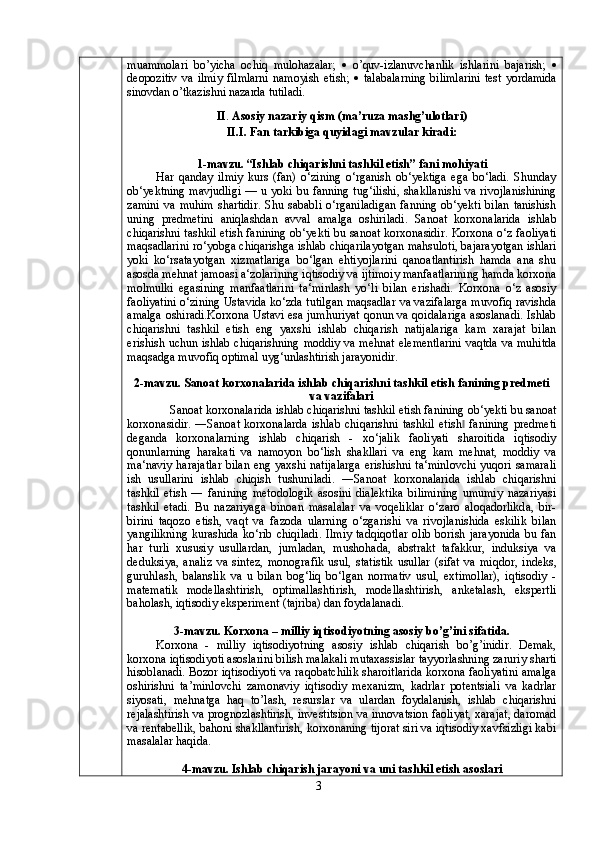 muammolari   bo’yicha   ochiq   mulohazalar;      o’quv-izlanuvchanlik   ishlarini   bajarish;   
deopozitiv   va   ilmiy   filmlarni   namoyish   etish;      talabalarning   bilimlarini   test   yordamida
sinovdan o’tkazishni nazarda tutiladi.
II .   Asosiy nazariy qism (ma’ruza mashg’ulotlari)
II.I.   Fan tarkibiga quyidagi mavzular kiradi:
1-mavzu. “Ishlab chiqarishni tashkil etish” fani mohiyati
Har   qanday   ilmiy   kurs   (fan)   o‘zining   o‘rganish   ob‘yektiga   ega   bo‘ladi.   Shunday
ob‘yektning mavjudligi — u yoki bu fanning tug‘ilishi, shakllanishi va rivojlanishining
zamini   va  muhim  shartidir.  Shu  sababli  o‘rganiladigan  fanning  ob‘yekti   bilan  tanishish
uning   predmetini   aniqlashdan   avval   amalga   oshiriladi.   Sanoat   korxonalarida   ishlab
chiqarishni tashkil etish fanining ob‘yekti bu sanoat korxonasidir. Korxona o‘z faoliyati
maqsadlarini ro‘yobga chiqarishga ishlab chiqarilayotgan mahsuloti, bajarayotgan ishlari
yoki   ko‘rsatayotgan   xizmatlariga   bo‘lgan   ehtiyojlarini   qanoatlantirish   hamda   ana   shu
asosda mehnat jamoasi a‘zolarining iqtisodiy va ijtimoiy manfaatlarining hamda korxona
molmulki   egasining   manfaatlarini   ta‘minlash   yo‘li   bilan   erishadi.   Korxona   o‘z   asosiy
faoliyatini o‘zining Ustavida ko‘zda tutilgan maqsadlar va vazifalarga muvofiq ravishda
amalga oshiradi.Korxona Ustavi esa jumhuriyat qonun va qoidalariga asoslanadi. Ishlab
chiqarishni   tashkil   etish   eng   yaxshi   ishlab   chiqarish   natijalariga   kam   xarajat   bilan
erishish uchun ishlab chiqarishning moddiy va mehnat elementlarini vaqtda va muhitda
maqsadga muvofiq optimal uyg‘unlashtirish jarayonidir .
2-mavzu. Sanoat korxonalarida ishlab chiqarishni tashkil etish fanining predmeti
va vazifalari
Sanoat korxonalarida ishlab chiqarishni tashkil etish fanining ob‘yekti bu sanoat
korxonasidir.   ―Sanoat   korxonalarda   ishlab   chiqarishni   tashkil   etish   fanining   predmeti‖
deganda   korxonalarning   ishlab   chiqarish   -   xo‘jalik   faoliyati   sharoitida   iqtisodiy
qonunlarning   harakati   va   namoyon   bo‘lish   shakllari   va   eng   kam   mehnat,   moddiy   va
ma‘naviy harajatlar bilan eng yaxshi natijalarga erishishni ta‘minlovchi yuqori samarali
ish   usullarini   ishlab   chiqish   tushuniladi.   ―Sanoat   korxonalarida   ishlab   chiqarishni
tashkil   etish   ―   fanining   metodologik   asosini   dialektika   bilimining   umumiy   nazariyasi
tashkil   etadi.   Bu   nazariyaga   binoan   masalalar   va   voqeliklar   o‘zaro   aloqadorlikda,   bir-
birini   taqozo   etish,   vaqt   va   fazoda   ularning   o‘zgarishi   va   rivojlanishida   eskilik   bilan
yangilikning  kurashida   ko‘rib  chiqiladi.  Ilmiy  tadqiqotlar   olib   borish  jarayonida   bu  fan
har   turli   xususiy   usullardan,   jumladan,   mushohada,   abstrakt   tafakkur,   induksiya   va
deduksiya,   analiz   va   sintez,   monografik   usul,   statistik   usullar   (sifat   va   miqdor,   indeks,
guruhlash,   balanslik   va   u   bilan   bog‘liq   bo‘lgan   normativ   usul,   extimollar),   iqtisodiy   -
matematik   modellashtirish,   optimallashtirish,   modellashtirish,   anketalash,   ekspertli
baholash, iqtisodiy eksperiment (tajriba) dan foydalanadi .
3-mavzu. Korxona – milliy iqtisodiyotning asosiy bo’g’ini sifatida.
Korxona   -   milliy   iqtisodiyotning   asosiy   ishlab   chiqarish   bo’g’inidir.   Demak,
korxona iqtisodiyoti asoslarini bilish malakali mutaxassislar tayyorlashning zaruriy sharti
hisoblanadi. Bozor iqtisodiyoti va raqobatchilik sharoitlarida korxona faoliyatini amalga
oshirishni   ta’minlovchi   zamonaviy   iqtisodiy   mexanizm,   kadrlar   potentsiali   va   kadrlar
siyosati,   mehnatga   haq   to’lash,   resurslar   va   ulardan   foydalanish,   ishlab   chiqarishni
rejalashtirish va prognozlashtirish, investitsion va innovatsion faoliyat, xarajat, daromad
va rentabellik, bahoni shakllantirish, korxonaning tijorat siri va iqtisodiy xavfsizligi kabi
masalalar haqida.
4-mavzu. Ishlab chiqarish jarayoni va uni tashkil etish asoslari
3