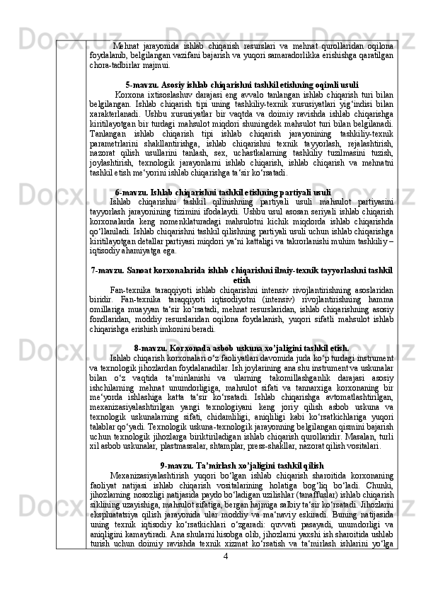 Mehnat   jarayonida   ishlab   chiqarish   resurslari   va   mehnat   qurollaridan   oqilona
foydalanib, belgilangan vazifani bajarish va yuqori samaradorlikka erishishga qaratilgan
chora-tadbirlar majmui.
5-mavzu. Asosiy ishlab chiqarishni tashkil etishning oqimli usuli
Kоrхоnа   iхtisоslаshuv   dаrаjаsi   eng   аvvаlо   tаnlаngаn   ishlаb   chiqаrish   turi   bilаn
bеlgilаngаn.   Ishlаb   chiqаrish   tipi   uning   tаshkiliy-tехnik   хususiyatlаri   yig‘indisi   bilаn
хаrаktеrlаnаdi.   Ushbu   хususiyatlаr   bir   vаqtdа   vа   dоimiy   rаvishdа   ishlаb   chiqаrishgа
kiritilаyotgаn   bir   turdаgi   mаhsulоt   miqdоri   shuningdеk   mаhsulоt   turi   bilаn   bеlgilаnаdi.
Tаnlаngаn   ishlаb   chiqаrish   tipi   ishlаb   chiqаrish   jаrаyonining   tаshkiliy-tехnik
pаrаmеtrlаrini   shаkllаntirishgа,   ishlаb   chiqаrishni   tехnik   tаyyorlаsh,   rеjаlаshtirish,
nаzоrаt   qilish   usullаrini   tаnlаsh,   sех,   uchаstkаlаrning   tаshkiliy   tuzilmаsini   tuzish,
jоylаshtirish,   tехnоlоgik   jаrаyonlаrni   ishlаb   chiqаrish,   ishlаb   chiqаrish   vа   mеhnаtni
tаshkil etish mе‘yorini ishlаb chiqаrishgа tа‘sir ko‘rsаtаdi.
6-mavzu.   Ishlab chiqarishni tashkil etishning partiyali usuli
Ishlab   chiqarishni   tashkil   qilinishning   partiyali   usuli   mahsulot   partiyasini
tayyorlash   jarayonining  tizimini  ifodalaydi.   Ushbu  usul  asosan  seriyali  ishlab   chiqarish
korxonalarda   keng   nomenklaturadagi   mahsulotni   kichik   miqdorda   ishlab   chiqarishda
qo‘llaniladi. Ishlab chiqarishni tashkil qilishning partiyali usuli uchun ishlab chiqarishga
kiritilayotgan detallar partiyasi miqdori ya‘ni kattaligi va takrorlanishi muhim tashkiliy –
iqtisodiy ahamiyatga ega .
7-mavzu. Sanoat korxonalarida ishlab chiqarishni ilmiy-texnik tayyorlashni tashkil
etish
Fan-texnika   taraqqiyoti   ishlab   chiqarishni   intensiv   rivojlantirishning   asoslaridan
biridir.   Fan-texnika   taraqqiyoti   iqtisodiyotni   (intensiv)   rivojlantirishning   hamma
omillariga   muayyan   ta‘sir   ko‘rsatadi,   mehnat   resurslaridan,   ishlab   chiqarishning   asosiy
fondlaridan,   moddiy   resurslaridan   oqilona   foydalanish,   yuqori   sifatli   mahsulot   ishlab
chiqarishga erishish imkonini beradi.
8-mavzu.   Korxonada asbob uskuna xo’jaligini tashkil etish.
Ishlab chiqarish korxonalari o‘z faoliyatlari davomida juda ko‘p turdagi instrument
va texnologik jihozlardan foydalanadilar. Ish joylarining ana shu instrument va uskunalar
bilan   o‘z   vaqtida   ta‘minlanishi   va   ularning   takomillashganlik   darajasi   asosiy
ishchilarning   mehnat   unumdorligiga,   mahsulot   sifati   va   tannarxiga   korxonaning   bir
me‘yorda   ishlashiga   katta   ta‘sir   ko‘rsatadi.   Ishlab   chiqarishga   avtomatlashtirilgan,
mexanizasiyalashtirilgan   yangi   texnologiyani   keng   joriy   qilish   asbob   uskuna   va
texnologik   uskunalarning   sifati,   chidamliligi,   aniqliligi   kabi   ko‘rsatkichlariga   yuqori
talablar qo‘yadi. Texnologik uskuna-texnologik jarayonning belgilangan qismini bajarish
uchun   texnologik   jihozlarga   biriktiriladigan   ishlab   chiqarish   qurollaridir.   Masalan,   turli
xil asbob uskunalar, plastmassalar, shtamplar, press-shakllar, nazorat qilish vositalari .
9-mavzu. Ta’mirlash xo’jaligini tashkil qilish
Mexanizasiyalashtirish   yuqori   bo‘lgan   ishlab   chiqarish   sharoitida   korxonaning
faoliyat   natijasi   ishlab   chiqarish   vositalarining   holatiga   bog‘liq   bo‘ladi.   Chunki,
jihozlarning nosozligi natijasida paydo bo‘ladigan uzilishlar (tanaffuslar) ishlab chiqarish
siklining uzayishiga, mahsulot sifatiga, bergan hajmiga salbiy ta‘sir ko‘rsatadi.  Jihozlarni
ekspluatatsiya   qilish   jarayonida   ular   moddiy   va   ma‘naviy   eskiradi.   Buning   natijasida
uning   texnik   iqtisodiy   ko‘rsatkichlari   o‘zgaradi:   quvvati   pasayadi,   unumdorligi   va
aniqligini kamaytiradi. Ana shularni hisobga olib, jihozlarni yaxshi ish sharoitida ushlab
turish   uchun   doimiy   ravishda   texnik   xizmat   ko‘rsatish   va   ta‘mirlash   ishlarini   yo‘lga
4