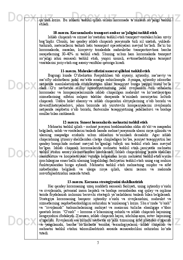 qo‘yish   lozim.   Bu   ishlarni   tashkil   qilish   uchun   korxonada   ta‘mirlash   xo‘jaligi   tashkil
etiladi. .
10-mavzu. Korxonalarda transport-ombor xo’jaligini tashkil etish
Ishlab chiqarish va xizmat ko‘rsatishni tashkil etish transport vositalari bilan uzviy
bog‘liqdir.   Chunki,   har   qanday   ishlab   chiqarish   jarayonida   turli   xil   uzatish,   yuklash-
tushirish,   materiallarni   tashish   kabi   taransport   operatsiyalari   mavjud   bo‘ladi.   Ba‘zi   bir
korxonalarda,   masalan,   kimyoviy   tozalashda   mahsulotlar   transportirovkasi   barcha
xarajatlarning   30-40%   ni   tashkil   etadi.   Shuning   uchun   ham   korxonalarda   transport
xo‘jaligi   ishni   samarali   tashkil   etish,   yuqori   unumli,   avtomatlashtirilgan   tarnsport
vositalarini joriy etish eng asosiy vazifalar qatoriga kiradi.
11 -mavzu. Mahsulot sifatini nazorat qilishni tashkil etish
Bugungi   kunda   O‘zbekiston   Respublikasi   tub   siyosiy,   iqtisodiy,   ma‘naviy   va
ma‘rifiy   islohotlarni   jadal   sur‘atda   amalga   oshirilmoqda.   Ayniqsa,   iqtisodiy   isloxotlar
natijasida   mamlakatimizda   erishilayotgan   ulkan   taraqqiyot   bunga   yaqqol   misol   bo‘la
oladi.   O‘z   navbatida   milliy   iqtisodiyotimizning   jadal   rivojlanishi   turli   sohalarni
korxonalar   va   kompaniyalarimizda   ishlab   chiqarilgan   mahsulot   va   ko‘rsatilayotgan
xizmatlarining   sifatini   xalqaro   talablar   darajasida   ta‘minlash   zaruriyatini   keltirib
chiqaradi.   Ushbu   holat   shaxsiy   va   ishlab   chiqarishni   ehtiyojlarining   o‘sib   borishi   va
diversifikatsiyalashuvi,   jahon   bozorida   ish   yurutuvchi   kompaniyalarini   rivojlanishi
natijasida   raqobatni   o‘sib   borishi,   fantexnika   taraqqiyotining   jadallashuvi   va   boshqa
omillar bilan izohlanadi.
12 -mavzu. Sanoat koxonalarda mеhnatni tashkil etish
Mehnatni tashkil qilish – mehnat jarayoni boshlanishdan oldin ob‘ekt va maqsadni
belgilash, uslub va vositalarini tanlash hamda mehnat jarayonida ularni rioya qilinishi va
ularning   maqsadga   erishishi   uchun   ishlashini   ta‘minlash   demakdir.   Agar   ishlab
chiqarishning ijtimoiy shakllaridan chetga chiqiladigan bo‘lsa, jamiyat taraqqiyotini har
qanday   bosqichida   mehnat   mavjud   bo‘lganligi   tufayli   uni   tashkil   etish   ham   mavjud
bo‘lgan.   Ishlab   chiqarish   korxonalarida   mehnatni   tashkil   etish   jamiyatda   mehnatni
tashkil   etishni   asosiy   elementlaridan   hisoblanadi.   Ishlab   chiqarishning   jamoa   shakllari
manufaktura  va kooperatsiyalar  vujudga  kelganidan  keyin  mehnatni  tashkil  etish  ayrim
ijrochilargina emas balki ularning birgalikdagi faoliyatini tashkil etish uning eng muhim
funktsiyalaridan   biriga   aylandi.   Mehnatni   tashkil   etish   mehnatning   miqdor   va   sifat
nisbatlaridan   belgilash   va   ularga   rioya   qilish,   ularni   zamon   va   makonda
muvofiqlashtirishni nazarda tutadi.
13-mavzu. Korxona stratеgiyasini shakllantirish
Har qanday korxonaning uzoq muddatli  samarali faoliyati,  uning iqtisodiy o‘sishi
va   rivojlanishi,   potensial   inson   kapitali   va   boshqa   resurslardan   eng   qulay   va   oqilona
tarzda   foydalanish   imkonini   beruvchi   strategik   yo‘nalishlarni   tanlash   bilan   belgilanadi.
Strategiya   korxonaning   barqaror   iqtisodiy   o‘sishi   va   rivojlanishini,   mahsulot   va
xizmatlarning raqobatbardoshligini oshirishni ta‘minlamog‘i lozim. Shu o‘rinda “o’sish”
va   “rivojlanish”   tushunchalarining   mohiyat   va   mazmuni   turlicha   ekanligiga   e‘tibor
qaratish   lozim.   “O‘sish ”   –  korxona  o‘lchamining   oshishi  va  ishlab   chiqarish   hajmining
kengayishini ifodalaydi.  Xususan, ishlab chiqarish hajmi, ishchilar soni, sotuv hajmining
o‘zgarishi. Rivojlanish esa birinchi navbatda xo‘jalik tizimining sifat jihatidan o‘zgarish
va   yangilanishi,   barcha   bo‘limlarda   texnika,   texnologiyalarni,   ishlab   chiqarish   va
mehnatni   tashkil   etishni   takomillashtirish   asosida   samaradorlikni   oshirishni   ko‘zda
tutadi .
5 