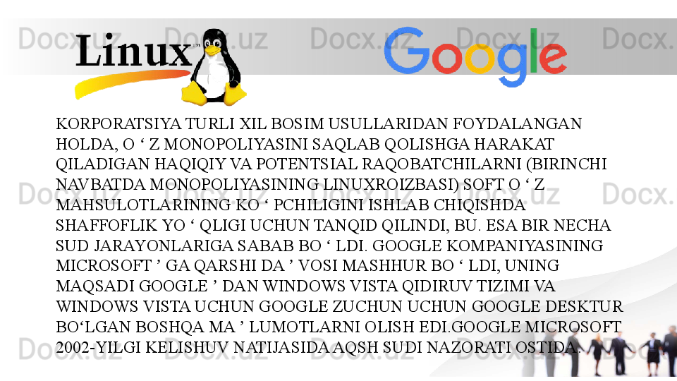 KORPORATSIYA TURLI XIL BOSIM USULLARIDAN FOYDALANGAN 
HOLDA, O   Z MONOPOLIYASINI SAQLAB QOLISHGA HARAKAT ʻ
QILADIGAN HAQIQIY VA POTENTSIAL RAQOBATCHILARNI (BIRINCHI 
NAVBATDA MONOPOLIYASINING LINUXROIZBASI) SOFT O   Z 	
ʻ
MAHSULOTLARINING KO   PCHILIGINI ISHLAB CHIQISHDA 	
ʻ
SHAFFOFLIK YO   QLIGI UCHUN TANQID QILINDI, BU. ESA BIR NECHA 	
ʻ
SUD JARAYONLARIGA SABAB BO   LDI. GOOGLE KOMPANIYASINING 	
ʻ
MICROSOFT   GA QARSHI DA   VOSI MASHHUR BO   LDI, UNING 	
ʼ ʼ ʻ
MAQSADI GOOGLE   DAN WINDOWS VISTA QIDIRUV TIZIMI VA 	
ʼ
WINDOWS VISTA UCHUN GOOGLE ZUCHUN UCHUN GOOGLE DESKTUR 
BO LGAN BOSHQA MA   LUMOTLARNI OLISH EDI.GOOGLE MICROSOFT 	
ʻ ʼ
2002-YILGI KELISHUV NATIJASIDA AQSH SUDI NAZORATI OSTIDA. 