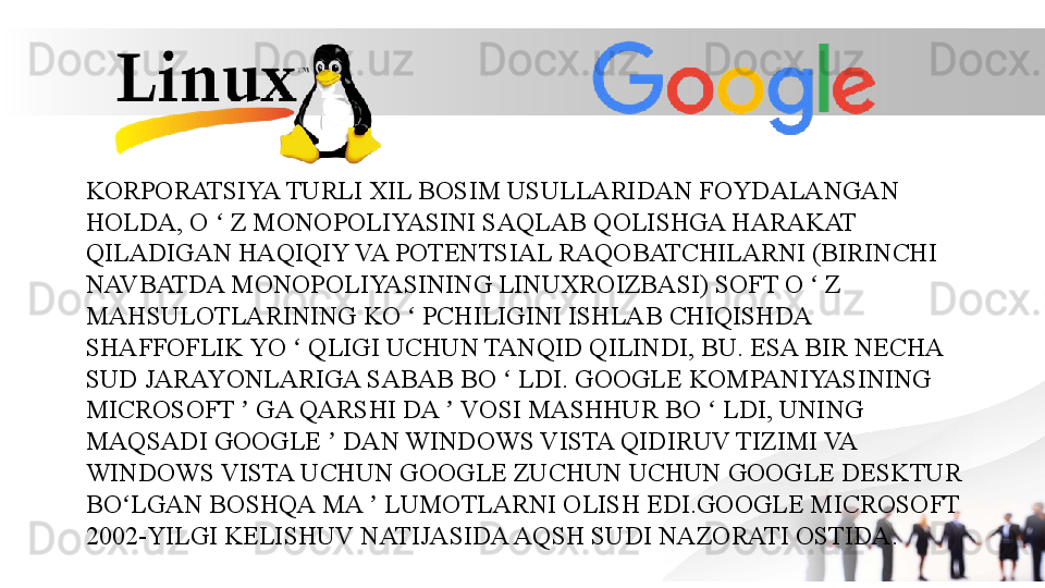 KORPORATSIYA TURLI XIL BOSIM USULLARIDAN FOYDALANGAN 
HOLDA, O   Z MONOPOLIYASINI SAQLAB QOLISHGA HARAKAT ʻ
QILADIGAN HAQIQIY VA POTENTSIAL RAQOBATCHILARNI (BIRINCHI 
NAVBATDA MONOPOLIYASINING LINUXROIZBASI) SOFT O   Z 	
ʻ
MAHSULOTLARINING KO   PCHILIGINI ISHLAB CHIQISHDA 	
ʻ
SHAFFOFLIK YO   QLIGI UCHUN TANQID QILINDI, BU. ESA BIR NECHA 	
ʻ
SUD JARAYONLARIGA SABAB BO   LDI. GOOGLE KOMPANIYASINING 	
ʻ
MICROSOFT   GA QARSHI DA   VOSI MASHHUR BO   LDI, UNING 	
ʼ ʼ ʻ
MAQSADI GOOGLE   DAN WINDOWS VISTA QIDIRUV TIZIMI VA 	
ʼ
WINDOWS VISTA UCHUN GOOGLE ZUCHUN UCHUN GOOGLE DESKTUR 
BO LGAN BOSHQA MA   LUMOTLARNI OLISH EDI.GOOGLE MICROSOFT 	
ʻ ʼ
2002-YILGI KELISHUV NATIJASIDA AQSH SUDI NAZORATI OSTIDA.