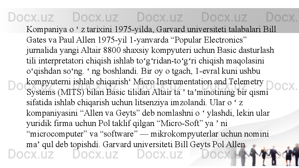 Kompaniya o   z tarixini 1975-yilda, Garvard universiteti talabalari Bill ʻ
Gates va Paul Allen 1975-yil 1-yanvarda “Popular Electronics” 
jurnalida yangi Altair 8800 shaxsiy kompyuteri uchun Basic dasturlash 
tili interpretatori chiqish ishlab to g ridan-to g ri chiqish maqolasini 	
ʻ ʻ ʻ ʻ
o qishdan so ng.   ng boshlandi. Bir oy o tgach, 1-evral kuni ushbu 	
ʻ ʻ ʻ
kompyuterni ishlab chiqarish  Micro Instrumentation and Telemetry 	
ʻ
Systems (MITS) bilan Basic tilidan Altair ta   ta minotining bir qismi 	
ʼ ʼ
sifatida ishlab chiqarish uchun litsenziya imzolandi. Ular o   z 	
ʻ
kompaniyasini “Allen va Geyts” deb nomlashni o   ylashdi, lekin ular 	
ʻ
yuridik firma uchun Pol taklif qilgan “Micro-Soft” ya   ni 	
ʼ
“microcomputer” va “software” — mikrokompyuterlar uchun nomini 
ma  qul deb topishdi. Garvard universiteti Bill Geyts Pol Allen	
ʼ 