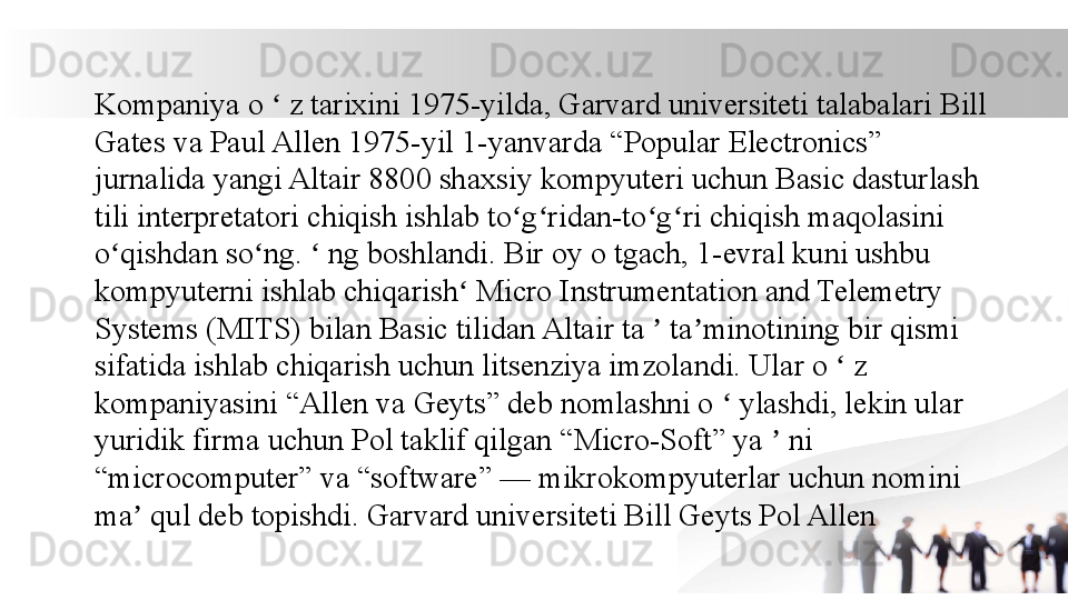Kompaniya o   z tarixini 1975-yilda, Garvard universiteti talabalari Bill ʻ
Gates va Paul Allen 1975-yil 1-yanvarda “Popular Electronics” 
jurnalida yangi Altair 8800 shaxsiy kompyuteri uchun Basic dasturlash 
tili interpretatori chiqish ishlab to g ridan-to g ri chiqish maqolasini 	
ʻ ʻ ʻ ʻ
o qishdan so ng.   ng boshlandi. Bir oy o tgach, 1-evral kuni ushbu 	
ʻ ʻ ʻ
kompyuterni ishlab chiqarish  Micro Instrumentation and Telemetry 	
ʻ
Systems (MITS) bilan Basic tilidan Altair ta   ta minotining bir qismi 	
ʼ ʼ
sifatida ishlab chiqarish uchun litsenziya imzolandi. Ular o   z 	
ʻ
kompaniyasini “Allen va Geyts” deb nomlashni o   ylashdi, lekin ular 	
ʻ
yuridik firma uchun Pol taklif qilgan “Micro-Soft” ya   ni 	
ʼ
“microcomputer” va “software” — mikrokompyuterlar uchun nomini 
ma  qul deb topishdi. Garvard universiteti Bill Geyts Pol Allen	
ʼ
