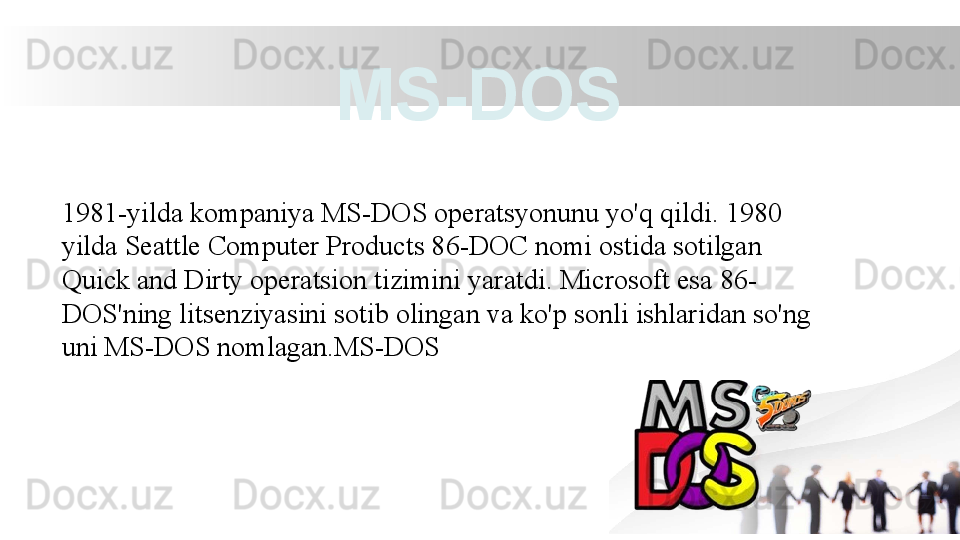 1981-yilda kompaniya MS-DOS operatsyonunu yo'q qildi. 1980 
yilda Seattle Computer Products 86-DOC nomi ostida sotilgan 
Quick and Dirty operatsion tizimini yaratdi. Microsoft esa 86-
DOS'ning litsenziyasini sotib olingan va ko'p sonli ishlaridan so'ng 
uni MS-DOS nomlagan.MS-DOS MS-DOS 