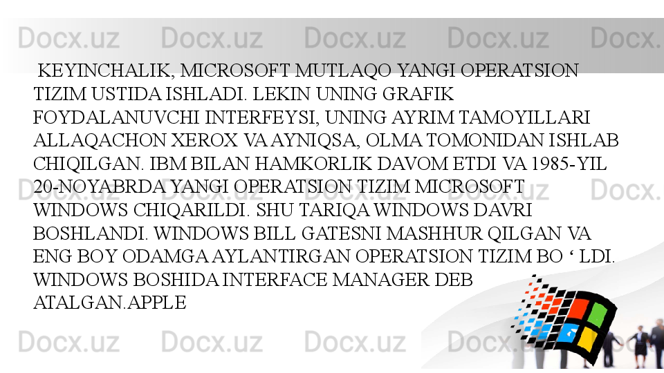   KEYINCHALIK, MICROSOFT MUTLAQO YANGI OPERATSION 
TIZIM USTIDA ISHLADI. LEKIN UNING GRAFIK 
FOYDALANUVCHI INTERFEYSI, UNING AYRIM TAMOYILLARI 
ALLAQACHON XEROX VA AYNIQSA, OLMA TOMONIDAN ISHLAB 
CHIQILGAN. IBM BILAN HAMKORLIK DAVOM ETDI VA 1985-YIL 
20-NOYABRDA YANGI OPERATSION TIZIM MICROSOFT 
WINDOWS CHIQARILDI. SHU TARIQA WINDOWS DAVRI 
BOSHLANDI. WINDOWS BILL GATESNI MASHHUR QILGAN VA 
ENG BOY ODAMGA AYLANTIRGAN OPERATSION TIZIM BO   LDI. ʻ
WINDOWS BOSHIDA INTERFACE MANAGER DEB 
ATALGAN.APPLE 