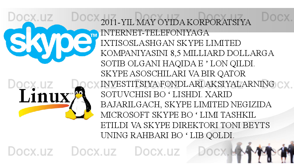 2011-YIL MAY OYIDA KORPORATSIYA 
INTERNET-TELEFONIYAGA 
IXTISOSLASHGAN SKYPE LIMITED 
KOMPANIYASINI 8,5 MILLIARD DOLLARGA 
SOTIB OLGANI HAQIDA E   LON QILDI. ʼ
SKYPE ASOSCHILARI VA BIR QATOR 
INVESTITSIYA FONDLARI AKSIYALARNING 
SOTUVCHISI BO   LISHDI. XARID 	
ʻ
BAJARILGACH, SKYPE LIMITED NEGIZIDA 
MICROSOFT SKYPE BO   LIMI TASHKIL 	
ʻ
ETILDI VA SKYPE DIREKTORI TONI BEYTS 
UNING RAHBARI BO   LIB QOLDI.	
ʻ 