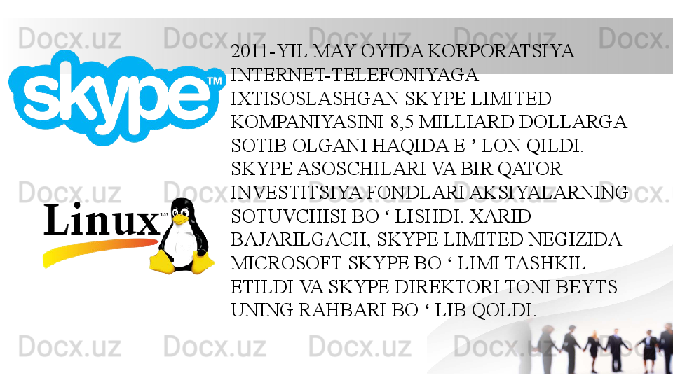 2011-YIL MAY OYIDA KORPORATSIYA 
INTERNET-TELEFONIYAGA 
IXTISOSLASHGAN SKYPE LIMITED 
KOMPANIYASINI 8,5 MILLIARD DOLLARGA 
SOTIB OLGANI HAQIDA E   LON QILDI. ʼ
SKYPE ASOSCHILARI VA BIR QATOR 
INVESTITSIYA FONDLARI AKSIYALARNING 
SOTUVCHISI BO   LISHDI. XARID 	
ʻ
BAJARILGACH, SKYPE LIMITED NEGIZIDA 
MICROSOFT SKYPE BO   LIMI TASHKIL 	
ʻ
ETILDI VA SKYPE DIREKTORI TONI BEYTS 
UNING RAHBARI BO   LIB QOLDI.	
ʻ