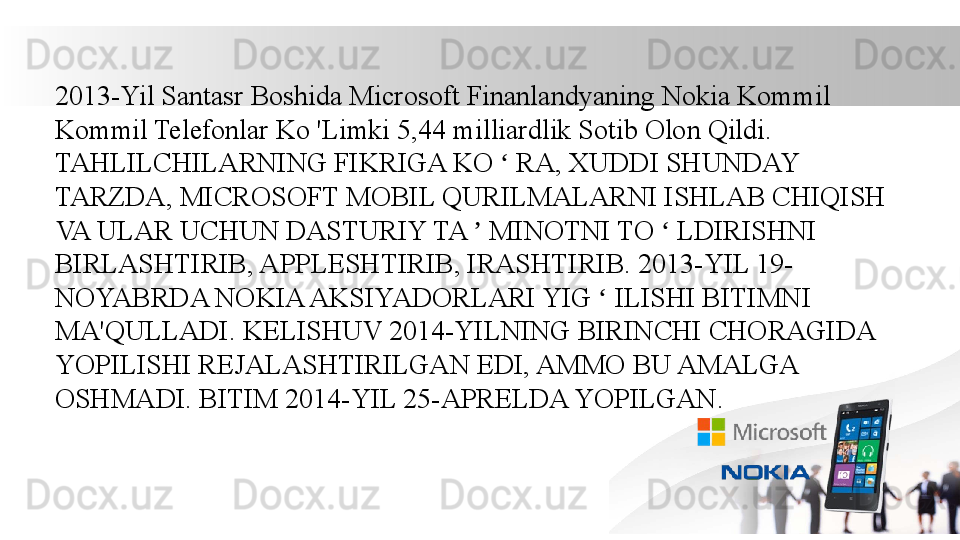 2013-Yil Santasr Boshida Microsoft Finanlandyaning Nokia Kommil 
Kommil Telefonlar Ko 'Limki 5,44 milliardlik Sotib Olon Qildi. 
TAHLILCHILARNING FIKRIGA KO   RA, XUDDI SHUNDAY ʻ
TARZDA, MICROSOFT MOBIL QURILMALARNI ISHLAB CHIQISH 
VA ULAR UCHUN DASTURIY TA   MINOTNI TO   LDIRISHNI 	
ʼ ʻ
BIRLASHTIRIB, APPLESHTIRIB, IRASHTIRIB. 2013-YIL 19- 
NOYABRDA NOKIA AKSIYADORLARI YIG   ILISHI BITIMNI 	
ʻ
MA'QULLADI. KELISHUV 2014-YILNING BIRINCHI CHORAGIDA 
YOPILISHI REJALASHTIRILGAN EDI, AMMO BU AMALGA 
OSHMADI. BITIM 2014-YIL 25-APRELDA YOPILGAN. 