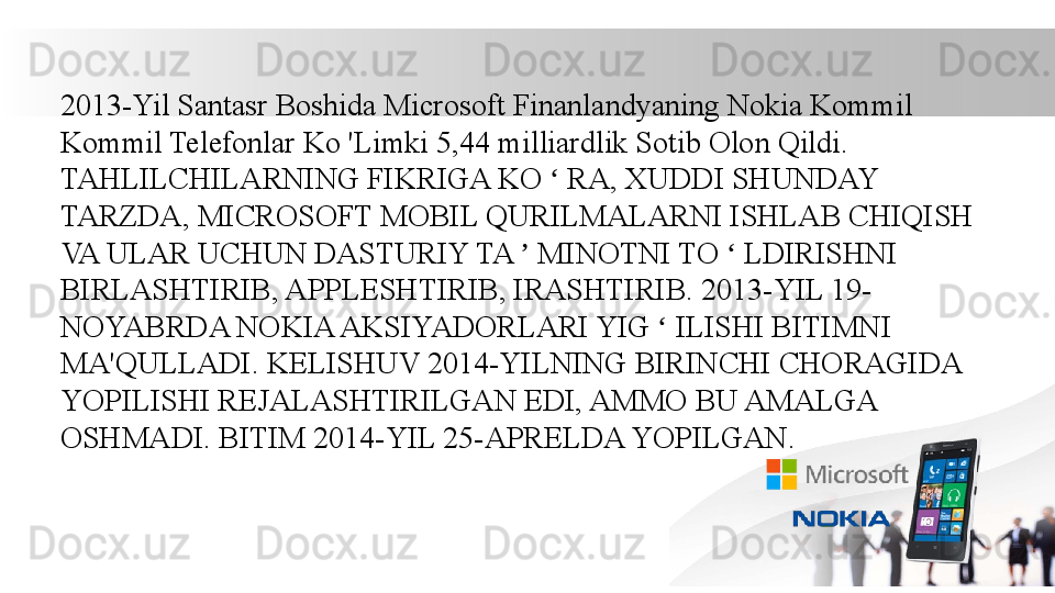 2013-Yil Santasr Boshida Microsoft Finanlandyaning Nokia Kommil 
Kommil Telefonlar Ko 'Limki 5,44 milliardlik Sotib Olon Qildi. 
TAHLILCHILARNING FIKRIGA KO   RA, XUDDI SHUNDAY ʻ
TARZDA, MICROSOFT MOBIL QURILMALARNI ISHLAB CHIQISH 
VA ULAR UCHUN DASTURIY TA   MINOTNI TO   LDIRISHNI 	
ʼ ʻ
BIRLASHTIRIB, APPLESHTIRIB, IRASHTIRIB. 2013-YIL 19- 
NOYABRDA NOKIA AKSIYADORLARI YIG   ILISHI BITIMNI 	
ʻ
MA'QULLADI. KELISHUV 2014-YILNING BIRINCHI CHORAGIDA 
YOPILISHI REJALASHTIRILGAN EDI, AMMO BU AMALGA 
OSHMADI. BITIM 2014-YIL 25-APRELDA YOPILGAN.
