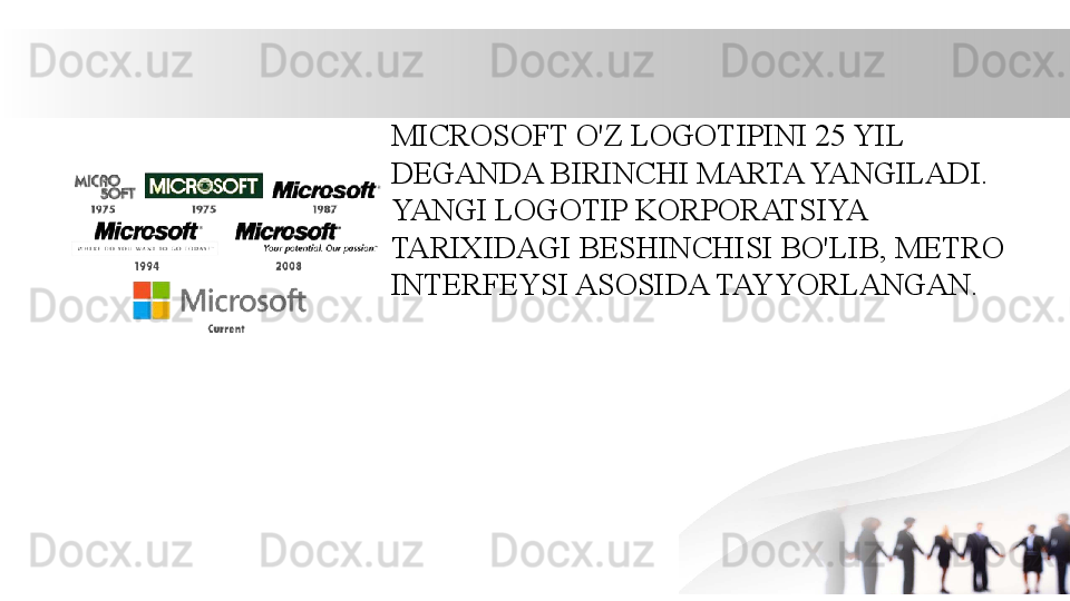 MICROSOFT O'Z LOGOTIPINI 25 YIL 
DEGANDA BIRINCHI MARTA YANGILADI. 
YANGI LOGOTIP KORPORATSIYA 
TARIXIDAGI BESHINCHISI BO'LIB, METRO 
INTERFEYSI ASOSIDA TAYYORLANGAN. 