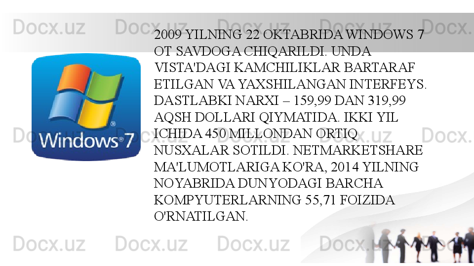 2009 YILNING 22 OKTABRIDA WINDOWS 7 
OT SAVDOGA CHIQARILDI. UNDA 
VISTA'DAGI KAMCHILIKLAR BARTARAF 
ETILGAN VA YAXSHILANGAN INTERFEYS. 
DASTLABKI NARXI – 159,99 DAN 319,99 
AQSH DOLLARI QIYMATIDA. IKKI YIL 
ICHIDA 450 MILLONDAN ORTIQ 
NUSXALAR SOTILDI. NETMARKETSHARE 
MA'LUMOTLARIGA KO'RA, 2014 YILNING 
NOYABRIDA DUNYODAGI BARCHA 
KOMPYUTERLARNING 55,71 FOIZIDA 
O'RNATILGAN. 