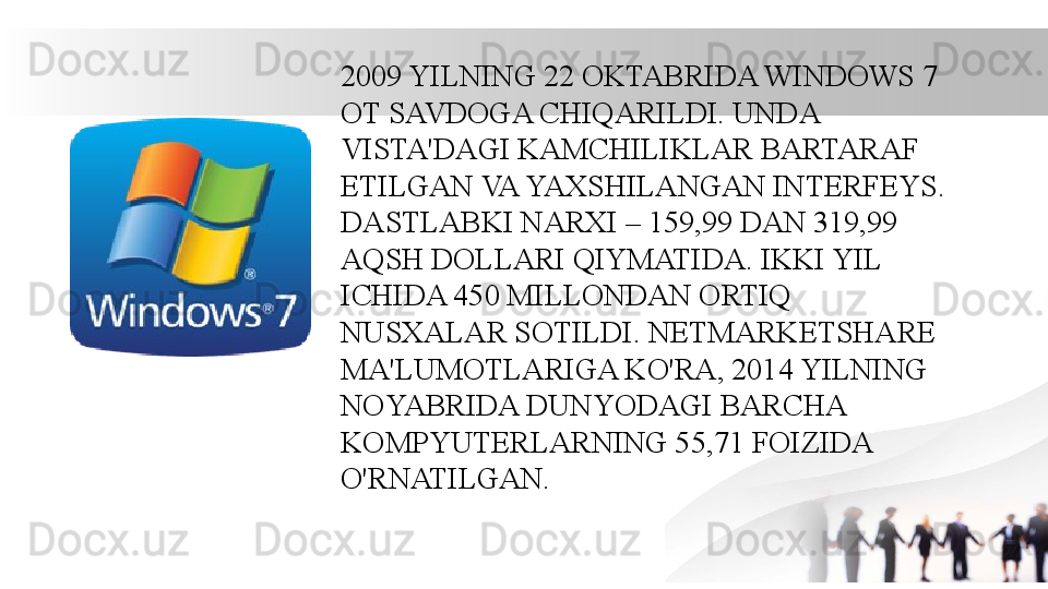 2009 YILNING 22 OKTABRIDA WINDOWS 7 
OT SAVDOGA CHIQARILDI. UNDA 
VISTA'DAGI KAMCHILIKLAR BARTARAF 
ETILGAN VA YAXSHILANGAN INTERFEYS. 
DASTLABKI NARXI – 159,99 DAN 319,99 
AQSH DOLLARI QIYMATIDA. IKKI YIL 
ICHIDA 450 MILLONDAN ORTIQ 
NUSXALAR SOTILDI. NETMARKETSHARE 
MA'LUMOTLARIGA KO'RA, 2014 YILNING 
NOYABRIDA DUNYODAGI BARCHA 
KOMPYUTERLARNING 55,71 FOIZIDA 
O'RNATILGAN.