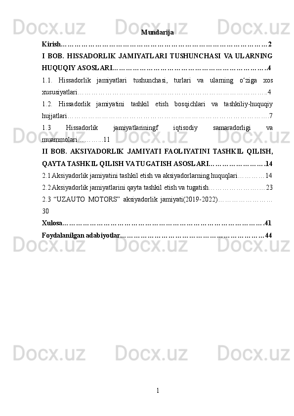 Mundarija
Kirish ………………………………………………………………………………2
I   BOB.   HISSADORLIK   JAMIYATLARI   TUSHUNCHASI   VA  ULARNING
HUQUQIY ASOSLARI…………………………………………………………..4
1.1.   Hissadorlik   jamiyatlari   tushunchasi,   turlari   va   ularning   o‘ziga   xos
xususiyatlari………………………………………………………………………..4
1.2.   Hissadorlik   jamiyatini   tashkil   etish   bosqichlari   va   tashkiliy-huquqiy
hujjatlari…………………………………………………………………………….7
1.3   Hissadorlik   jamiyatlariningf   iqtisodiy   samaradorligi   va
muammolari………...11
II   BOB.   AKSIYADORLIK   JAMIYATI   FAOLIYATINI   TASHKIL   QILISH,
QAYTA TASHKIL QILISH VA TUGATISH ASOSLARI…………………….14
2.1 Aksiyadorlik jamiyatini tashkil etish va aksiyadorlarning huquqlari…………14
2.2 Aksiyadorlik jamiyatlarini qayta tashkil etish va tugatish………………….…23
2.3   “ UZAUTO   MOTORS”   aksiyadorlik   jamiyati(2019-2022)……………………
30
Xulosa…………………………………………………………………………….41
Foydalanilgan adabiyotlar………………………………………………………44
1 