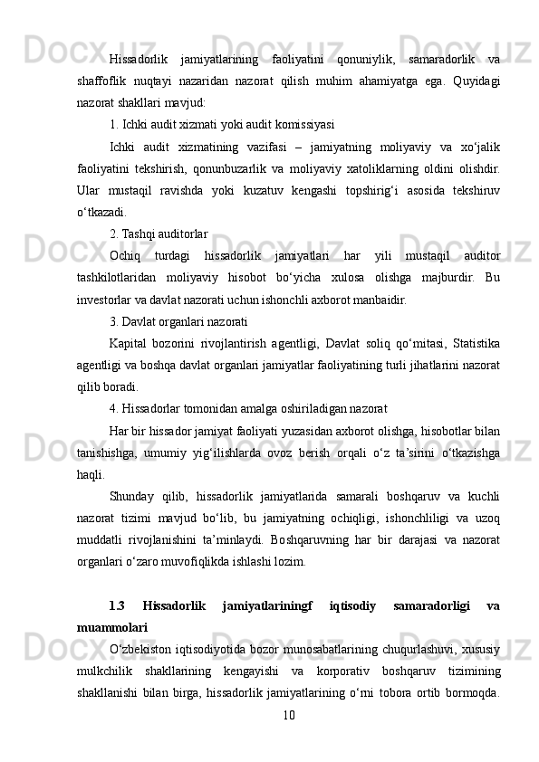 Hissadorlik   jamiyatlarining   faoliyatini   qonuniylik,   samaradorlik   va
shaffoflik   nuqtayi   nazaridan   nazorat   qilish   muhim   ahamiyatga   ega.   Quyidagi
nazorat shakllari mavjud:
1. Ichki audit xizmati yoki audit komissiyasi
Ichki   audit   xizmatining   vazifasi   –   jamiyatning   moliyaviy   va   xo‘jalik
faoliyatini   tekshirish,   qonunbuzarlik   va   moliyaviy   xatoliklarning   oldini   olishdir.
Ular   mustaqil   ravishda   yoki   kuzatuv   kengashi   topshirig‘i   asosida   tekshiruv
o‘tkazadi.
2. Tashqi auditorlar
Ochiq   turdagi   hissadorlik   jamiyatlari   har   yili   mustaqil   auditor
tashkilotlaridan   moliyaviy   hisobot   bo‘yicha   xulosa   olishga   majburdir.   Bu
investorlar va davlat nazorati uchun ishonchli axborot manbaidir.
3. Davlat organlari nazorati
Kapital   bozorini   rivojlantirish   agentligi,   Davlat   soliq   qo‘mitasi,   Statistika
agentligi va boshqa davlat organlari jamiyatlar faoliyatining turli jihatlarini nazorat
qilib boradi.
4. Hissadorlar tomonidan amalga oshiriladigan nazorat
Har bir hissador jamiyat faoliyati yuzasidan axborot olishga, hisobotlar bilan
tanishishga,   umumiy   yig‘ilishlarda   ovoz   berish   orqali   o‘z   ta’sirini   o‘tkazishga
haqli.
Shunday   qilib,   hissadorlik   jamiyatlarida   samarali   boshqaruv   va   kuchli
nazorat   tizimi   mavjud   bo‘lib,   bu   jamiyatning   ochiqligi,   ishonchliligi   va   uzoq
muddatli   rivojlanishini   ta’minlaydi.   Boshqaruvning   har   bir   darajasi   va   nazorat
organlari o‘zaro muvofiqlikda ishlashi lozim.
1.3   Hissadorlik   jamiyatlariningf   iqtisodiy   samaradorligi   va
muammolari
O‘zbekiston  iqtisodiyotida  bozor  munosabatlarining  chuqurlashuvi,  xususiy
mulkchilik   shakllarining   kengayishi   va   korporativ   boshqaruv   tizimining
shakllanishi   bilan   birga,   hissadorlik   jamiyatlarining   o‘rni   tobora   ortib   bormoqda.
10 