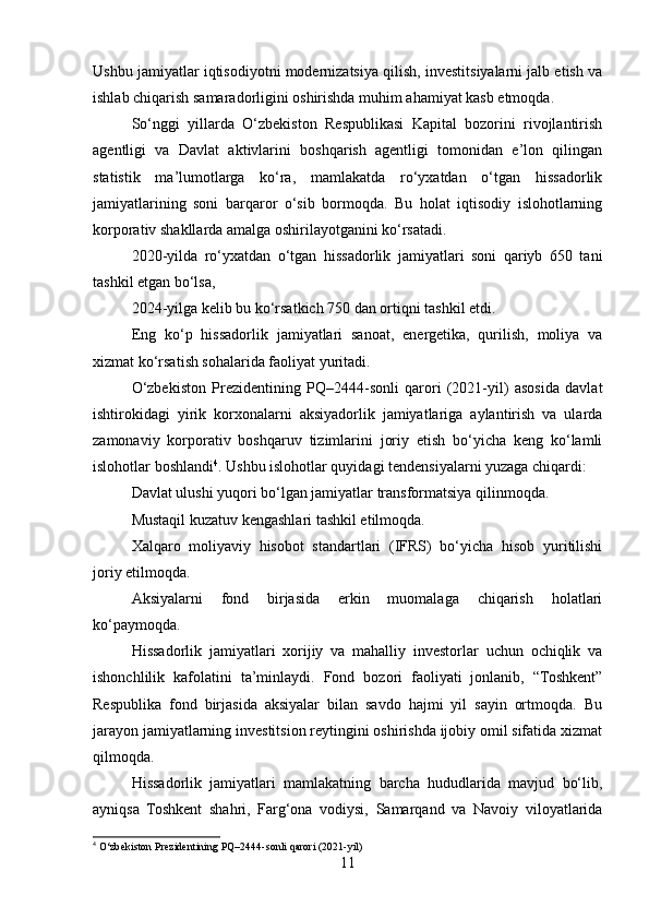 Ushbu jamiyatlar iqtisodiyotni modernizatsiya qilish, investitsiyalarni jalb etish va
ishlab chiqarish samaradorligini oshirishda muhim ahamiyat kasb etmoqda.
So‘nggi   yillarda   O‘zbekiston   Respublikasi   Kapital   bozorini   rivojlantirish
agentligi   va   Davlat   aktivlarini   boshqarish   agentligi   tomonidan   e’lon   qilingan
statistik   ma’lumotlarga   ko‘ra,   mamlakatda   ro‘yxatdan   o‘tgan   hissadorlik
jamiyatlarining   soni   barqaror   o‘sib   bormoqda.   Bu   holat   iqtisodiy   islohotlarning
korporativ shakllarda amalga oshirilayotganini ko‘rsatadi.
2020-yilda   ro‘yxatdan   o‘tgan   hissadorlik   jamiyatlari   soni   qariyb   650   tani
tashkil etgan bo‘lsa,
2024-yilga kelib bu ko‘rsatkich 750 dan ortiqni tashkil etdi.
Eng   ko‘p   hissadorlik   jamiyatlari   sanoat,   energetika,   qurilish,   moliya   va
xizmat ko‘rsatish sohalarida faoliyat yuritadi.
O‘zbekiston   Prezidentining   PQ–2444-sonli   qarori   (2021-yil)   asosida   davlat
ishtirokidagi   yirik   korxonalarni   aksiyadorlik   jamiyatlariga   aylantirish   va   ularda
zamonaviy   korporativ   boshqaruv   tizimlarini   joriy   etish   bo‘yicha   keng   ko‘lamli
islohotlar boshlandi 4
. Ushbu islohotlar quyidagi tendensiyalarni yuzaga chiqardi:
Davlat ulushi yuqori bo‘lgan jamiyatlar transformatsiya qilinmoqda.
Mustaqil kuzatuv kengashlari tashkil etilmoqda.
Xalqaro   moliyaviy   hisobot   standartlari   (IFRS)   bo‘yicha   hisob   yuritilishi
joriy etilmoqda.
Aksiyalarni   fond   birjasida   erkin   muomalaga   chiqarish   holatlari
ko‘paymoqda.
Hissadorlik   jamiyatlari   xorijiy   va   mahalliy   investorlar   uchun   ochiqlik   va
ishonchlilik   kafolatini   ta’minlaydi.   Fond   bozori   faoliyati   jonlanib,   “Toshkent”
Respublika   fond   birjasida   aksiyalar   bilan   savdo   hajmi   yil   sayin   ortmoqda.   Bu
jarayon jamiyatlarning investitsion reytingini oshirishda ijobiy omil sifatida xizmat
qilmoqda.
Hissadorlik   jamiyatlari   mamlakatning   barcha   hududlarida   mavjud   bo‘lib,
ayniqsa   Toshkent   shahri,   Farg‘ona   vodiysi,   Samarqand   va   Navoiy   viloyatlarida
4
 O‘zbekiston Prezidentining PQ–2444-sonli qarori (2021-yil)
11 