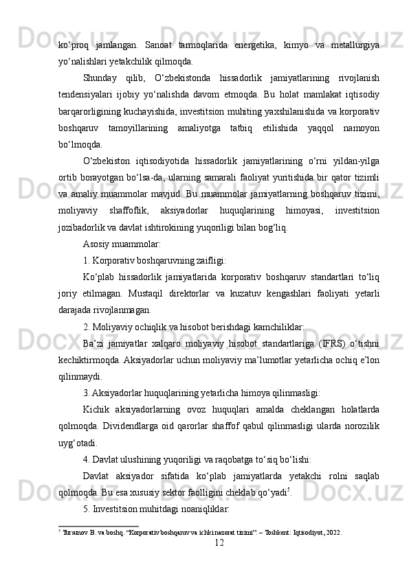 ko‘proq   jamlangan.   Sanoat   tarmoqlarida   energetika,   kimyo   va   metallurgiya
yo‘nalishlari yetakchilik qilmoqda.
Shunday   qilib,   O‘zbekistonda   hissadorlik   jamiyatlarining   rivojlanish
tendensiyalari   ijobiy   yo‘nalishda   davom   etmoqda.   Bu   holat   mamlakat   iqtisodiy
barqarorligining kuchayishida, investitsion muhiting yaxshilanishida va korporativ
boshqaruv   tamoyillarining   amaliyotga   tatbiq   etilishida   yaqqol   namoyon
bo‘lmoqda.
O‘zbekiston   iqtisodiyotida   hissadorlik   jamiyatlarining   o‘rni   yildan-yilga
ortib  borayotgan  bo‘lsa-da,  ularning  samarali   faoliyat   yuritishida  bir   qator   tizimli
va   amaliy   muammolar   mavjud.   Bu   muammolar   jamiyatlarning   boshqaruv   tizimi,
moliyaviy   shaffoflik,   aksiyadorlar   huquqlarining   himoyasi,   investitsion
jozibadorlik va davlat ishtirokining yuqoriligi bilan bog‘liq.
Asosiy muammolar:
1. Korporativ boshqaruvning zaifligi:
Ko‘plab   hissadorlik   jamiyatlarida   korporativ   boshqaruv   standartlari   to‘liq
joriy   etilmagan.   Mustaqil   direktorlar   va   kuzatuv   kengashlari   faoliyati   yetarli
darajada rivojlanmagan.
2. Moliyaviy ochiqlik va hisobot berishdagi kamchiliklar:
Ba’zi   jamiyatlar   xalqaro   moliyaviy   hisobot   standartlariga   (IFRS)   o‘tishni
kechiktirmoqda. Aksiyadorlar uchun moliyaviy ma’lumotlar yetarlicha ochiq e’lon
qilinmaydi.
3. Aksiyadorlar huquqlarining yetarlicha himoya qilinmasligi:
Kichik   aksiyadorlarning   ovoz   huquqlari   amalda   cheklangan   holatlarda
qolmoqda.   Dividendlarga   oid   qarorlar   shaffof   qabul   qilinmasligi   ularda   norozilik
uyg‘otadi.
4. Davlat ulushining yuqoriligi va raqobatga to‘siq bo‘lishi:
Davlat   aksiyador   sifatida   ko‘plab   jamiyatlarda   yetakchi   rolni   saqlab
qolmoqda. Bu esa xususiy sektor faolligini cheklab qo‘yadi 5
.
5. Investitsion muhitdagi noaniqliklar:
5
  Tursunov B. va boshq. “Korporativ boshqaruv va ichki nazorat tizimi”. – Toshkent: Iqtisodiyot, 2022.
12 