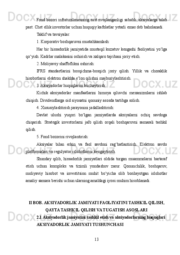 Fond bozori infratuzilmasining sust rivojlanganligi sababli, aksiyalarga talab
past. Chet ellik investorlar uchun huquqiy kafolatlar yetarli emas deb baholanadi.
Taklif va tavsiyalar:
1. Korporativ boshqaruvni mustahkamlash:
Har  bir  hissadorlik jamiyatida  mustaqil   kuzatuv kengashi   faoliyatini   yo‘lga
qo‘yish. Kadrlar malakasini oshirish va xalqaro tajribani joriy etish.
2. Moliyaviy shaffoflikni oshirish:
IFRS   standartlarini   bosqichma-bosqich   joriy   qilish.   Yillik   va   choraklik
hisobotlarni elektron shaklda e’lon qilishni majburiylashtirish.
3. Aksiyadorlar huquqlarini kuchaytirish:
Kichik   aksiyadorlar   manfaatlarini   himoya   qiluvchi   mexanizmlarni   ishlab
chiqish. Dividendlarga oid siyosatni qonuniy asosda tartibga solish.
4. Xususiylashtirish jarayonini jadallashtirish:
Davlat   ulushi   yuqori   bo‘lgan   jamiyatlarda   aksiyalarni   ochiq   savdoga
chiqarish.   Strategik   investorlarni   jalb   qilish   orqali   boshqaruvni   samarali   tashkil
qilish.
5. Fond bozorini rivojlantirish:
Aksiyalar   bilan   erkin   va   faol   savdoni   rag‘batlantirish.   Elektron   savdo
platformalari va regulyator islohotlarini kengaytirish.
Shunday   qilib,   hissadorlik   jamiyatlari   oldida   turgan   muammolarni   bartaraf
etish   uchun   kompleks   va   tizimli   yondashuv   zarur.   Qonunchilik,   boshqaruv,
moliyaviy   hisobot   va   investitsion   muhit   bo‘yicha   olib   borilayotgan   islohotlar
amaliy samara berishi uchun ularning amaldagi ijrosi muhim hisoblanadi.
II BOB. AKSIYADORLIK JAMIYATI FAOLIYATINI TASHKIL QILISH,
QAYTA TASHKIL QILISH VA TUGATISH ASOSLARI
2.1 Aksiyadorlik jamiyatini tashkil etish va aksiyadorlarning huquqlari
AKSIYADORLIK JAMIYATI TUSHUNCHASI
13 