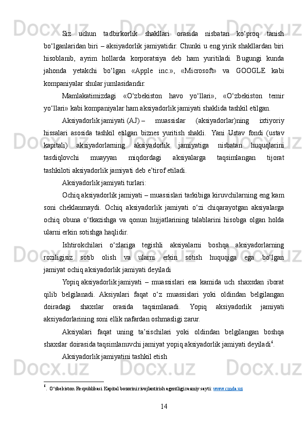 Siz   uchun   tadbirkorlik   shakllari   orasida   nisbatan   ko‘proq   tanish
bo‘lganlaridan biri – aksiyadorlik jamiyatidir. Chunki u eng yirik shakllardan biri
hisoblanib,   ayrim   hollarda   korporatsiya   deb   ham   yuritiladi.   Bugungi   kunda
jahonda   yetakchi   bo‘lgan   «Apple   inc.»,   «Microsoft»   va   GOOGLE   kabi
kompaniyalar shular jumlasidandir.
Mamlakatimizdagi   «O‘zbekiston   havo   yo‘llari»,   «O‘zbekiston   temir
yo‘llari» kabi kompaniyalar ham aksiyadorlik jamiyati shaklida tashkil etilgan.
Aksiyadorlik   jamiyati   (AJ)   –   muassislar   (aksiyadorlar)ning   ixtiyoriy
hissalari   asosida   tashkil   etilgan   biznes   yuritish   shakli.     Yani   Ustav   fondi   (ustav
kapitali)   aksiyadorlarning   aksiyadorlik   jamiyatiga   nisbatan   huquqlarini
tasdiqlovchi   muayyan   miqdordagi   aksiyalarga   taqsimlangan   tijorat
tashkiloti   aksiyadorlik   jamiyati   deb e’tirof etiladi.
Aksiyadorlik jamiyati turlari:
Ochiq   aksiyadorlik   jamiyati – muassislari tarkibiga kiruvchilarning eng kam
soni   cheklanmaydi.   Ochiq   aksiyadorlik   jamiyati   o‘zi   chiqarayotgan   aksiyalarga
ochiq   obuna   o‘tkazishga   va   qonun   hujjatlarining   talablarini   hisobga   olgan   holda
ularni erkin sotishga haqlidir.
Ishtirokchilari   o‘zlariga   tegishli   aksiyalarni   boshqa   aksiyadorlarning
roziligisiz   sotib   olish   va   ularni   erkin   sotish   huquqiga   ega   bo‘lgan
jamiyat   ochiq   aksiyadorlik   jamiyati   deyiladi
Yopiq   aksiyadorlik   jamiyati   –   muassislari   esa   kamida   uch   shaxsdan   iborat
qilib   belgilanadi.   Aksiyalari   faqat   o‘z   muassislari   yoki   oldindan   belgilangan
doiradagi   shaxslar   orasida   taqsimlanadi.   Yopiq   aksiyadorlik   jamiyati
aksiyadorlarining soni ellik nafardan oshmasligi zarur.
Aksiyalari   faqat   uning   ta’sischilari   yoki   oldindan   belgilangan   boshqa
shaxslar doirasida taqsimlanuvchi jamiyat   yopiq   aksiyadorlik   jamiyati   deyiladi 6
.
Aksiyadorlik jamiyatini tashkil etish
6
.  O‘zbekiston Respublikasi Kapital bozorini rivojlantirish agentligi rasmiy sayti:  www.cmda.uz  
 
14 