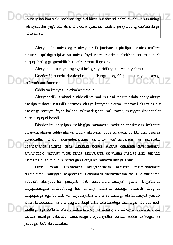 Asosiy faoliyat yoki boshqaruvga oid biron-bir qarorni qabul qilish    uchun uning
aksiyadorlar  yig‘ilishi  da  muhokama qilinishi  mazkur  jarayonning cho‘zilishiga
olib keladi
Aksiya   –   bu   uning   egasi   aksiyadorlik   jamiyati   kapitaliga   o‘zining   ma’lum
hissasini   qo‘shganligiga   va   uning   foydasidan   dividend   shaklida   daromad   olish
huquqi borligiga guvohlik beruvchi qimmatli qog‘oz.
Aksiyador   –   aksiyaning egasi bo‘lgan yuridik yoki jismoniy shaxs.
Dividend   (lotincha   dividendus   –   bo‘lishga   tegishli)   –   aksiya   egasiga
to‘lanadigan daromad
Oddiy va imtiyozli aksiyalar mavjud
Aksiyadorlik   jamiyati   dividendi   va   mol-mulkini   taqsimlashda   oddiy   aksiya
egasiga nisbatan ustunlik beruvchi aksiya   Imtiyozli   aksiya.   Imtiyozli aksiyalar  o‘z
egalariga   jamiyat   foyda   ko‘rish-ko‘rmasligidan   qat’i   nazar,   muayyan   dividendlar
olish huquqini beradi.
Dividendni   qo‘yilgan   mablag‘ga   mutanosib   ravishda   taqsimlash   imkonini
beruvchi   aksiya     oddiy   aksiya.   Oddiy  aksiyalar   ovoz   beruvchi   bo‘lib,  ular   egasiga
dividendlar   olish,   aksiyadorlarning   umumiy   yig‘ilishlarida   va   jamiyatni
boshqarishda   ishtirok   etish   huquqini   beradi.   Aksiya   egalariga   dividendlarni,
shuningdek,   jamiyat   tugatilganda   aksiyalarga   qo‘yilgan   mablag‘larni   birinchi
navbatda olish huquqini beradigan aksiyalar imtiyozli aksiyalardir.
Ustav   fondi   jamiyatning   aksiyadorlarga   nisbatan   majburiyatlarini
tasdiqlovchi   muayyan   miqdordagi   aksiyalarga   taqsimlangan   xo‘jalik   yurituvchi
subyekt   aksiyadorlik   jamiyati   deb   hisoblanadi.Jamiyat   qonun   hujjatlarida
taqiqlanmagan   faoliyatning   har   qanday   turlarini   amalga   oshirish   chog‘ida
huquqlarga   ega   bo‘ladi   va   majburiyatlarni   o‘z   zimmasiga   oladi.Jamiyat   yuridik
shaxs hisoblanadi va o‘zining mustaqil balansida hisobga olinadigan alohida mol-
mulkiga   ega   bo‘ladi,   o‘z   nomidan   mulkiy   va   shaxsiy   nomulkiy   huquqlarni   olishi
hamda   amalga   oshirishi,   zimmasiga   majburiyatlar   olishi,   sudda   da’vogar   va
javobgar bo‘lishi mumkin.
16 