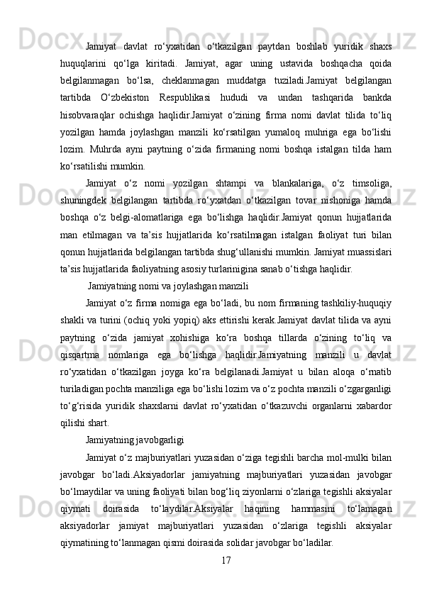 Jamiyat   davlat   ro‘yxatidan   o‘tkazilgan   paytdan   boshlab   yuridik   shaxs
huquqlarini   qo‘lga   kiritadi.   Jamiyat,   agar   uning   ustavida   boshqacha   qoida
belgilanmagan   bo‘lsa,   cheklanmagan   muddatga   tuziladi.Jamiyat   belgilangan
tartibda   O‘zbekiston   Respublikasi   hududi   va   undan   tashqarida   bankda
hisobvaraqlar   ochishga   haqlidir.Jamiyat   o‘zining   firma   nomi   davlat   tilida   to‘liq
yozilgan   hamda   joylashgan   manzili   ko‘rsatilgan   yumaloq   muhriga   ega   bo‘lishi
lozim.   Muhrda   ayni   paytning   o‘zida   firmaning   nomi   boshqa   istalgan   tilda   ham
ko‘rsatilishi mumkin.
Jamiyat   o‘z   nomi   yozilgan   shtampi   va   blankalariga,   o‘z   timsoliga,
shuningdek   belgilangan   tartibda   ro‘yxatdan   o‘tkazilgan   tovar   nishoniga   hamda
boshqa   o‘z   belgi-alomatlariga   ega   bo‘lishga   haqlidir.Jamiyat   qonun   hujjatlarida
man   etilmagan   va   ta’sis   hujjatlarida   ko‘rsatilmagan   istalgan   faoliyat   turi   bilan
qonun hujjatlarida belgilangan tartibda shug‘ullanishi mumkin. Jamiyat muassislari
ta’sis hujjatlarida faoliyatning asosiy turlarinigina sanab o‘tishga haqlidir.
 Jamiyatning nomi va joylashgan manzili
Jamiyat o‘z firma nomiga ega bo‘ladi, bu nom firmaning tashkiliy-huquqiy
shakli va turini (ochiq yoki yopiq) aks ettirishi kerak.Jamiyat davlat tilida va ayni
paytning   o‘zida   jamiyat   xohishiga   ko‘ra   boshqa   tillarda   o‘zining   to‘liq   va
qisqartma   nomlariga   ega   bo‘lishga   haqlidir.Jamiyatning   manzili   u   davlat
ro‘yxatidan   o‘tkazilgan   joyga   ko‘ra   belgilanadi.Jamiyat   u   bilan   aloqa   o‘rnatib
turiladigan pochta manziliga ega bo‘lishi lozim va o‘z pochta manzili o‘zgarganligi
to‘g‘risida   yuridik   shaxslarni   davlat   ro‘yxatidan   o‘tkazuvchi   organlarni   xabardor
qilishi shart.
Jamiyatning javobgarligi
Jamiyat o‘z majburiyatlari yuzasidan o‘ziga tegishli barcha mol-mulki bilan
javobgar   bo‘ladi.Aksiyadorlar   jamiyatning   majburiyatlari   yuzasidan   javobgar
bo‘lmaydilar va uning faoliyati bilan bog‘liq ziyonlarni o‘zlariga tegishli aksiyalar
qiymati   doirasida   to‘laydilar.Aksiyalar   haqining   hammasini   to‘lamagan
aksiyadorlar   jamiyat   majburiyatlari   yuzasidan   o‘zlariga   tegishli   aksiyalar
qiymatining to‘lanmagan qismi doirasida solidar javobgar bo‘ladilar.
17 