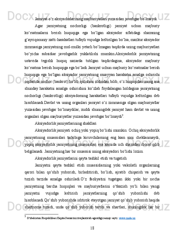 Jamiyat o‘z aksiyadorlarining majburiyatlari yuzasidan javobgar bo‘lmaydi.
Agar   jamiyatning   nochorligi   (bankrotligi)   jamiyat   uchun   majburiy
ko‘rsatmalarni   berish   huquqiga   ega   bo‘lgan   aksiyador   sifatidagi   shaxsning
g‘ayriqonuniy xatti-harakatlari tufayli vujudga keltirilgan bo‘lsa, mazkur aksiyador
zimmasiga jamiyatning mol-mulki yetarli bo‘lmagan taqdirda uning majburiyatlari
bo‘yicha   subsidiar   javobgarlik   yuklatilishi   mumkin.Aksiyadorlik   jamiyatining
ustavida   tegishli   huquq   nazarda   tutilgan   taqdirdagina,   aksiyador   majburiy
ko‘rsatma berish huquqiga ega bo‘ladi.Jamiyat uchun majburiy ko‘rsatmalar berish
huquqiga  ega  bo‘lgan  aksiyador  jamiyatning  muayyan  harakatni  amalga   oshirishi
oqibatida nochor (bankrot) bo‘lib qolishini oldindan bilib, o‘z huquqidan uning ana
shunday   harakatni   amalga   oshirishini   ko‘zlab   foydalangan   holdagina   jamiyatning
nochorligi   (bankrotligi)   aksiyadorning   harakatlari   tufayli   vujudga   keltirilgan   deb
hisoblanadi.Davlat  va  uning organlari   jamiyat  o‘z zimmasiga  olgan  majburiyatlar
yuzasidan   javobgar   bo‘lmaydilar,   xuddi   shuningdek   jamiyat   ham   davlat   va   uning
organlari olgan majburiyatlar yuzasidan javobgar bo‘lmaydi 7
.
Aksiyadorlik jamiyatlarining shakllari
Aksiyadorlik jamiyati ochiq yoki yopiq bo‘lishi mumkin. Ochiq aksiyadorlik
jamiyatining   muassislari   tarkibiga   kiruvchilarning   eng   kam   soni   cheklanmaydi,
yopiq aksiyadorlik jamiyatining muassislari  esa kamida uch shaxsdan iborat qilib
belgilanadi. Jamiyatning har bir muassisi uning aksiyadori bo‘lishi lozim.
Aksiyadorlik jamiyatlarini qayta tashkil etish va tugatish
Jamiyatni   qayta   tashkil   etish   muassislarning   yoki   vakolatli   organlarning
qarori   bilan   qo‘shib   yuborish,   birlashtirish,   bo‘lish,   ajratib   chiqarish   va   qayta
tuzish   tarzida   amalga   oshiriladi.O‘z   faoliyatini   tugatgan   ikki   yoki   bir   necha
jamiyatning   barcha   huquqlari   va   majburiyatlarini   o‘tkazish   yo‘li   bilan   yangi
jamiyatni   vujudga   keltirish   jamiyatlarning   qo‘shib   yuborilishi   deb
hisoblanadi.Qo‘shib yuborishda ishtirok etayotgan jamiyat qo‘shib yuborish haqida
shartnoma   tuzadi,   unda   qo‘shib   yuborish   tartibi   va   shartlari,   shuningdek   har   bir
7
  O‘zbekiston Respublikasi Kapital bozorini rivojlantirish agentligi rasmiy sayti:  www.cmda.uz  
18 