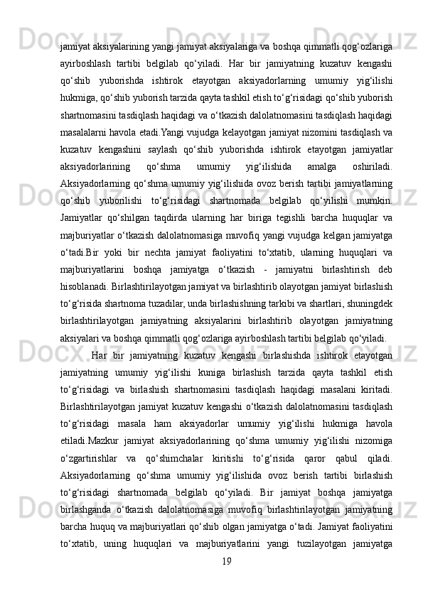 jamiyat aksiyalarining yangi jamiyat aksiyalariga va boshqa qimmatli qog‘ozlariga
ayirboshlash   tartibi   belgilab   qo‘yiladi.   Har   bir   jamiyatning   kuzatuv   kengashi
qo‘shib   yuborishda   ishtirok   etayotgan   aksiyadorlarning   umumiy   yig‘ilishi
hukmiga, qo‘shib yuborish tarzida qayta tashkil etish to‘g‘risidagi qo‘shib yuborish
shartnomasini tasdiqlash haqidagi va o‘tkazish dalolatnomasini tasdiqlash haqidagi
masalalarni havola etadi.Yangi vujudga kelayotgan jamiyat nizomini tasdiqlash va
kuzatuv   kengashini   saylash   qo‘shib   yuborishda   ishtirok   etayotgan   jamiyatlar
aksiyadorlarining   qo‘shma   umumiy   yig‘ilishida   amalga   oshiriladi.
Aksiyadorlarning qo‘shma  umumiy yig‘ilishida ovoz  berish  tartibi  jamiyatlarning
qo‘shib   yuborilishi   to‘g‘risidagi   shartnomada   belgilab   qo‘yilishi   mumkin.
Jamiyatlar   qo‘shilgan   taqdirda   ularning   har   biriga   tegishli   barcha   huquqlar   va
majburiyatlar o‘tkazish dalolatnomasiga muvofiq yangi  vujudga kelgan jamiyatga
o‘tadi.Bir   yoki   bir   nechta   jamiyat   faoliyatini   to‘xtatib,   ularning   huquqlari   va
majburiyatlarini   boshqa   jamiyatga   o‘tkazish   -   jamiyatni   birlashtirish   deb
hisoblanadi. Birlashtirilayotgan jamiyat va birlashtirib olayotgan jamiyat birlashish
to‘g‘risida shartnoma tuzadilar, unda birlashishning tarkibi va shartlari, shuningdek
birlashtirilayotgan   jamiyatning   aksiyalarini   birlashtirib   olayotgan   jamiyatning
aksiyalari va boshqa qimmatli qog‘ozlariga ayirboshlash tartibi belgilab qo‘yiladi.
  Har   bir   jamiyatning   kuzatuv   kengashi   birlashishda   ishtirok   etayotgan
jamiyatning   umumiy   yig‘ilishi   kuniga   birlashish   tarzida   qayta   tashkil   etish
to‘g‘risidagi   va   birlashish   shartnomasini   tasdiqlash   haqidagi   masalani   kiritadi.
Birlashtirilayotgan jamiyat   kuzatuv  kengashi   o‘tkazish  dalolatnomasini   tasdiqlash
to‘g‘risidagi   masala   ham   aksiyadorlar   umumiy   yig‘ilishi   hukmiga   havola
etiladi.Mazkur   jamiyat   aksiyadorlarining   qo‘shma   umumiy   yig‘ilishi   nizomiga
o‘zgartirishlar   va   qo‘shimchalar   kiritishi   to‘g‘risida   qaror   qabul   qiladi.
Aksiyadorlarning   qo‘shma   umumiy   yig‘ilishida   ovoz   berish   tartibi   birlashish
to‘g‘risidagi   shartnomada   belgilab   qo‘yiladi.   Bir   jamiyat   boshqa   jamiyatga
birlashganda   o‘tkazish   dalolatnomasiga   muvofiq   birlashtirilayotgan   jamiyatning
barcha huquq va majburiyatlari qo‘shib olgan jamiyatga o‘tadi. Jamiyat faoliyatini
to‘xtatib,   uning   huquqlari   va   majburiyatlarini   yangi   tuzilayotgan   jamiyatga
19 