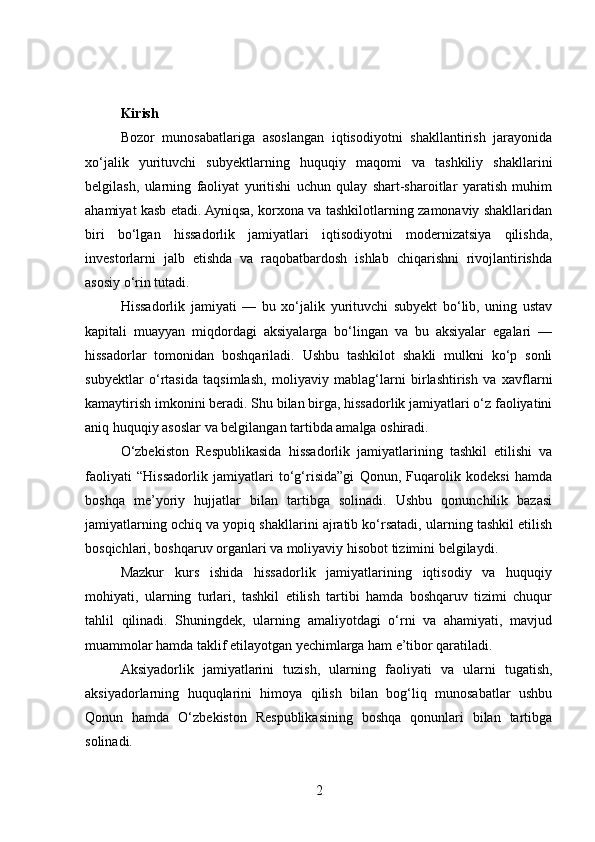 Kirish
Bozor   munosabatlariga   asoslangan   iqtisodiyotni   shakllantirish   jarayonida
xo‘jalik   yurituvchi   subyektlarning   huquqiy   maqomi   va   tashkiliy   shakllarini
belgilash,   ularning   faoliyat   yuritishi   uchun   qulay   shart-sharoitlar   yaratish   muhim
ahamiyat kasb etadi. Ayniqsa, korxona va tashkilotlarning zamonaviy shakllaridan
biri   bo‘lgan   hissadorlik   jamiyatlari   iqtisodiyotni   modernizatsiya   qilishda,
investorlarni   jalb   etishda   va   raqobatbardosh   ishlab   chiqarishni   rivojlantirishda
asosiy o‘rin tutadi.
Hissadorlik   jamiyati   —   bu   xo‘jalik   yurituvchi   subyekt   bo‘lib,   uning   ustav
kapitali   muayyan   miqdordagi   aksiyalarga   bo‘lingan   va   bu   aksiyalar   egalari   —
hissadorlar   tomonidan   boshqariladi.   Ushbu   tashkilot   shakli   mulkni   ko‘p   sonli
subyektlar   o‘rtasida   taqsimlash,   moliyaviy   mablag‘larni   birlashtirish   va   xavflarni
kamaytirish imkonini beradi. Shu bilan birga, hissadorlik jamiyatlari o‘z faoliyatini
aniq huquqiy asoslar va belgilangan tartibda amalga oshiradi.
O‘zbekiston   Respublikasida   hissadorlik   jamiyatlarining   tashkil   etilishi   va
faoliyati   “Hissadorlik   jamiyatlari   to‘g‘risida”gi   Qonun,   Fuqarolik   kodeksi   hamda
boshqa   me’yoriy   hujjatlar   bilan   tartibga   solinadi.   Ushbu   qonunchilik   bazasi
jamiyatlarning ochiq va yopiq shakllarini ajratib ko‘rsatadi, ularning tashkil etilish
bosqichlari, boshqaruv organlari va moliyaviy hisobot tizimini belgilaydi.
Mazkur   kurs   ishida   hissadorlik   jamiyatlarining   iqtisodiy   va   huquqiy
mohiyati,   ularning   turlari,   tashkil   etilish   tartibi   hamda   boshqaruv   tizimi   chuqur
tahlil   qilinadi.   Shuningdek,   ularning   amaliyotdagi   o‘rni   va   ahamiyati,   mavjud
muammolar hamda taklif etilayotgan yechimlarga ham e’tibor qaratiladi.
Aksiyadorlik   jamiyatlarini   tuzish,   ularning   faoliyati   va   ularni   tugatish,
aksiyadorlarning   huquqlarini   himoya   qilish   bilan   bog‘liq   munosabatlar   ushbu
Qonun   hamda   O‘zbekiston   Respublikasining   boshqa   qonunlari   bilan   tartibga
solinadi.
2 