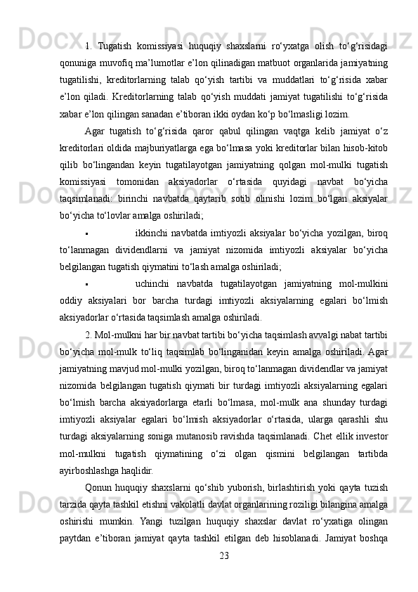 1.   Tugatish   komissiyasi   huquqiy   shaxslarni   ro‘yxatga   olish   to‘g‘risidagi
qonuniga muvofiq ma’lumotlar e’lon qilinadigan matbuot organlarida jamiyatning
tugatilishi,   kreditorlarning   talab   qo‘yish   tartibi   va   muddatlari   to‘g‘risida   xabar
e’lon   qiladi.   Kreditorlarning   talab   qo‘yish   muddati   jamiyat   tugatilishi   to‘g‘risida
xabar e’lon qilingan sanadan e’tiboran ikki oydan ko‘p bo‘lmasligi lozim. 
Agar   tugatish   to‘g‘risida   qaror   qabul   qilingan   vaqtga   kelib   jamiyat   o‘z
kreditorlari oldida majburiyatlarga ega bo‘lmasa yoki kreditorlar bilan hisob-kitob
qilib   bo‘lingandan   keyin   tugatilayotgan   jamiyatning   qolgan   mol-mulki   tugatish
komissiyasi   tomonidan   aksiyadorlar   o‘rtasida   quyidagi   navbat   bo‘yicha
taqsimlanadi:   birinchi   navbatda   qaytarib   sotib   olinishi   lozim   bo‘lgan   aksiyalar
bo‘yicha to‘lovlar amalga oshiriladi;
 ikkinchi   navbatda   imtiyozli   aksiyalar   bo‘yicha   yozilgan,   biroq
to‘lanmagan   dividendlarni   va   jamiyat   nizomida   imtiyozli   aksiyalar   bo‘yicha
belgilangan tugatish qiymatini to‘lash amalga oshiriladi;
 uchinchi   navbatda   tugatilayotgan   jamiyatning   mol-mulkini
oddiy   aksiyalari   bor   barcha   turdagi   imtiyozli   aksiyalarning   egalari   bo‘lmish
aksiyadorlar o‘rtasida taqsimlash amalga oshiriladi.
2. Mol-mulkni har bir navbat tartibi bo‘yicha taqsimlash avvalgi nabat tartibi
bo‘yicha   mol-mulk   to‘liq   taqsimlab   bo‘linganidan   keyin   amalga   oshiriladi.  Agar
jamiyatning mavjud mol-mulki yozilgan, biroq to‘lanmagan dividendlar va jamiyat
nizomida   belgilangan   tugatish   qiymati   bir   turdagi   imtiyozli   aksiyalarning   egalari
bo‘lmish   barcha   aksiyadorlarga   etarli   bo‘lmasa,   mol-mulk   ana   shunday   turdagi
imtiyozli   aksiyalar   egalari   bo‘lmish   aksiyadorlar   o‘rtasida,   ularga   qarashli   shu
turdagi  aksiyalarning soniga mutanosib ravishda taqsimlanadi. Chet  ellik investor
mol-mulkni   tugatish   qiymatining   o‘zi   olgan   qismini   belgilangan   tartibda
ayirboshlashga haqlidir.
Qonun   huquqiy   shaxslarni   qo‘shib   yuborish,   birlashtirish   yoki   qayta   tuzish
tarzida qayta tashkil etishni vakolatli davlat organlarining roziligi bilangina amalga
oshirishi   mumkin.   Yangi   tuzilgan   huquqiy   shaxslar   davlat   ro‘yxatiga   olingan
paytdan   e’tiboran   jamiyat   qayta   tashkil   etilgan   deb   hisoblanadi.   Jamiyat   boshqa
23 
