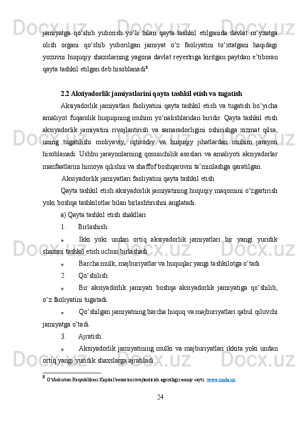 jamiyatga   qo‘shib   yuborish   yo‘li   bilan   qayta   tashkil   etilganida   davlat   ro‘yxatga
olish   organi   qo‘shib   yuborilgan   jamiyat   o‘z   faoliyatini   to‘xtatgani   haqidagi
yozuvni huquqiy shaxslarning yagona davlat reyestriga kiritgan paytdan e’tiboran
qayta tashkil etilgan deb hisoblanadi 8
.
2.2 Aksiyadorlik jamiyatlarini qayta tashkil etish va tugatish
Aksiyadorlik  jamiyatlari  faoliyatini   qayta  tashkil   etish  va  tugatish   bo‘yicha
amaliyot fuqarolik huquqining muhim yo‘nalishlaridan biridir. Qayta tashkil etish
aksiyadorlik   jamiyatini   rivojlantirish   va   samaradorligini   oshirishga   xizmat   qilsa,
uning   tugatilishi   moliyaviy,   iqtisodiy   va   huquqiy   jihatlardan   muhim   jarayon
hisoblanadi.   Ushbu   jarayonlarning   qonunchilik   asoslari   va   amaliyoti   aksiyadorlar
manfaatlarini himoya qilishni va shaffof boshqaruvni ta’minlashga qaratilgan.
 Aksiyadorlik jamiyatlari faoliyatini qayta tashkil etish
Qayta tashkil etish aksiyadorlik jamiyatining huquqiy maqomini o‘zgartirish
yoki boshqa tashkilotlar bilan birlashtirishni anglatadi.
a) Qayta tashkil etish shakllari
1. Birlashish:
o Ikki   yoki   undan   ortiq   aksiyadorlik   jamiyatlari   bir   yangi   yuridik
shaxsni tashkil etish uchun birlashadi.
o Barcha mulk, majburiyatlar va huquqlar yangi tashkilotga o‘tadi.
2. Qo‘shilish:
o Bir   aksiyadorlik   jamiyati   boshqa   aksiyadorlik   jamiyatiga   qo‘shilib,
o‘z faoliyatini tugatadi.
o Qo‘shilgan jamiyatning barcha huquq va majburiyatlari qabul qiluvchi
jamiyatga o‘tadi.
3. Ajratish:
o Aksiyadorlik   jamiyatining   mulki   va   majburiyatlari   ikkita   yoki   undan
ortiq yangi yuridik shaxslarga ajratiladi.
8
  O‘zbekiston Respublikasi Kapital bozorini rivojlantirish agentligi rasmiy sayti:  www.cmda.uz  
24 