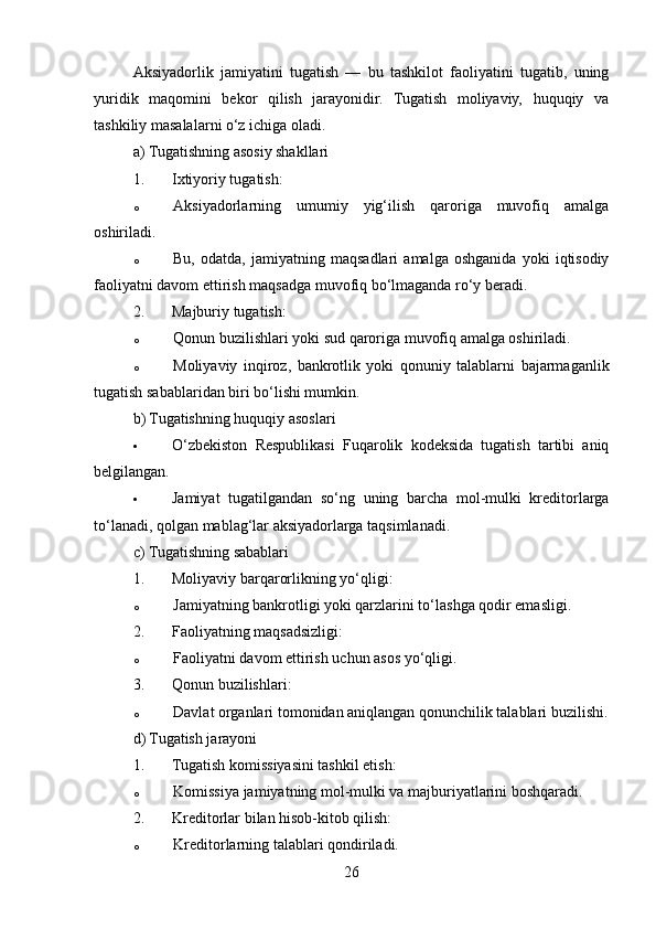 Aksiyadorlik   jamiyatini   tugatish   —   bu   tashkilot   faoliyatini   tugatib,   uning
yuridik   maqomini   bekor   qilish   jarayonidir.   Tugatish   moliyaviy,   huquqiy   va
tashkiliy masalalarni o‘z ichiga oladi.
a) Tugatishning asosiy shakllari
1. Ixtiyoriy tugatish:
o Aksiyadorlarning   umumiy   yig‘ilish   qaroriga   muvofiq   amalga
oshiriladi.
o Bu,   odatda,   jamiyatning   maqsadlari   amalga   oshganida   yoki   iqtisodiy
faoliyatni davom ettirish maqsadga muvofiq bo‘lmaganda ro‘y beradi.
2. Majburiy tugatish:
o Qonun buzilishlari yoki sud qaroriga muvofiq amalga oshiriladi.
o Moliyaviy   inqiroz,   bankrotlik   yoki   qonuniy   talablarni   bajarmaganlik
tugatish sabablaridan biri bo‘lishi mumkin.
b) Tugatishning huquqiy asoslari
 O‘zbekiston   Respublikasi   Fuqarolik   kodeksida   tugatish   tartibi   aniq
belgilangan.
 Jamiyat   tugatilgandan   so‘ng   uning   barcha   mol-mulki   kreditorlarga
to‘lanadi, qolgan mablag‘lar aksiyadorlarga taqsimlanadi.
c) Tugatishning sabablari
1. Moliyaviy barqarorlikning yo‘qligi: 
o Jamiyatning bankrotligi yoki qarzlarini to‘lashga qodir emasligi.
2. Faoliyatning maqsadsizligi: 
o Faoliyatni davom ettirish uchun asos yo‘qligi.
3. Qonun buzilishlari: 
o Davlat organlari tomonidan aniqlangan qonunchilik talablari buzilishi.
d) Tugatish jarayoni
1. Tugatish komissiyasini tashkil etish: 
o Komissiya jamiyatning mol-mulki va majburiyatlarini boshqaradi.
2. Kreditorlar bilan hisob-kitob qilish: 
o Kreditorlarning talablari qondiriladi.
26 