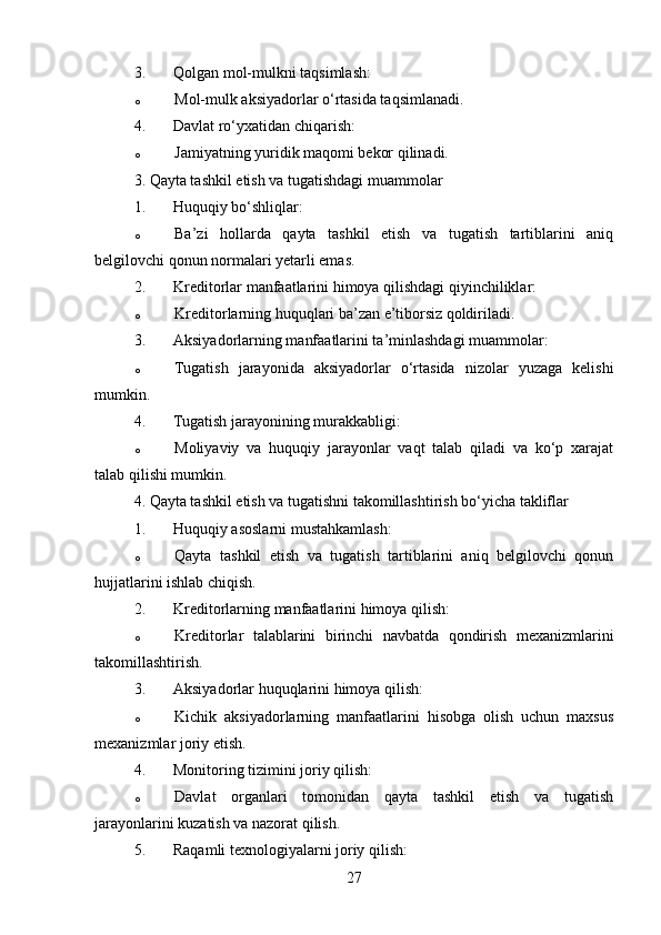 3. Qolgan mol-mulkni taqsimlash: 
o Mol-mulk aksiyadorlar o‘rtasida taqsimlanadi.
4. Davlat ro‘yxatidan chiqarish: 
o Jamiyatning yuridik maqomi bekor qilinadi.
3. Qayta tashkil etish va tugatishdagi muammolar
1. Huquqiy bo‘shliqlar: 
o Ba’zi   hollarda   qayta   tashkil   etish   va   tugatish   tartiblarini   aniq
belgilovchi qonun normalari yetarli emas.
2. Kreditorlar manfaatlarini himoya qilishdagi qiyinchiliklar: 
o Kreditorlarning huquqlari ba’zan e’tiborsiz qoldiriladi.
3. Aksiyadorlarning manfaatlarini ta’minlashdagi muammolar: 
o Tugatish   jarayonida   aksiyadorlar   o‘rtasida   nizolar   yuzaga   kelishi
mumkin.
4. Tugatish jarayonining murakkabligi: 
o Moliyaviy   va   huquqiy   jarayonlar   vaqt   talab   qiladi   va   ko‘p   xarajat
talab qilishi mumkin.
4. Qayta tashkil etish va tugatishni takomillashtirish bo‘yicha takliflar
1. Huquqiy asoslarni mustahkamlash: 
o Qayta   tashkil   etish   va   tugatish   tartiblarini   aniq   belgilovchi   qonun
hujjatlarini ishlab chiqish.
2. Kreditorlarning manfaatlarini himoya qilish: 
o Kreditorlar   talablarini   birinchi   navbatda   qondirish   mexanizmlarini
takomillashtirish.
3. Aksiyadorlar huquqlarini himoya qilish: 
o Kichik   aksiyadorlarning   manfaatlarini   hisobga   olish   uchun   maxsus
mexanizmlar joriy etish.
4. Monitoring tizimini joriy qilish: 
o Davlat   organlari   tomonidan   qayta   tashkil   etish   va   tugatish
jarayonlarini kuzatish va nazorat qilish.
5. Raqamli texnologiyalarni joriy qilish: 
27 