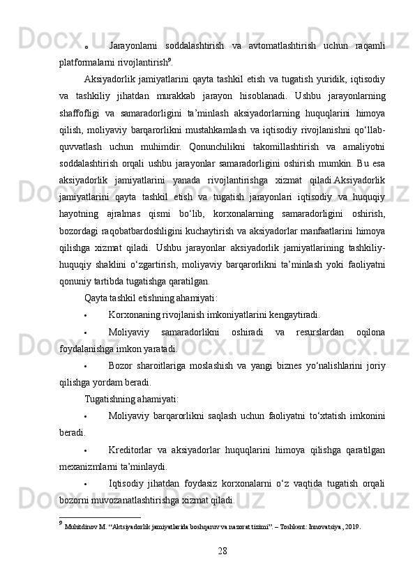 o Jarayonlarni   soddalashtirish   va   avtomatlashtirish   uchun   raqamli
platformalarni rivojlantirish 9
.
Aksiyadorlik   jamiyatlarini   qayta   tashkil   etish   va   tugatish   yuridik,   iqtisodiy
va   tashkiliy   jihatdan   murakkab   jarayon   hisoblanadi.   Ushbu   jarayonlarning
shaffofligi   va   samaradorligini   ta’minlash   aksiyadorlarning   huquqlarini   himoya
qilish,   moliyaviy   barqarorlikni   mustahkamlash   va   iqtisodiy   rivojlanishni   qo‘llab-
quvvatlash   uchun   muhimdir.   Qonunchilikni   takomillashtirish   va   amaliyotni
soddalashtirish   orqali   ushbu   jarayonlar   samaradorligini   oshirish   mumkin.   Bu   esa
aksiyadorlik   jamiyatlarini   yanada   rivojlantirishga   xizmat   qiladi.Aksiyadorlik
jamiyatlarini   qayta   tashkil   etish   va   tugatish   jarayonlari   iqtisodiy   va   huquqiy
hayotning   ajralmas   qismi   bo‘lib,   korxonalarning   samaradorligini   oshirish,
bozordagi raqobatbardoshligini kuchaytirish va aksiyadorlar manfaatlarini himoya
qilishga   xizmat   qiladi.   Ushbu   jarayonlar   aksiyadorlik   jamiyatlarining   tashkiliy-
huquqiy   shaklini   o‘zgartirish,   moliyaviy   barqarorlikni   ta’minlash   yoki   faoliyatni
qonuniy tartibda tugatishga qaratilgan.
Qayta tashkil etishning ahamiyati :
 Korxonaning rivojlanish imkoniyatlarini kengaytiradi.
 Moliyaviy   samaradorlikni   oshiradi   va   resurslardan   oqilona
foydalanishga imkon yaratadi.
 Bozor   sharoitlariga   moslashish   va   yangi   biznes   yo‘nalishlarini   joriy
qilishga yordam beradi.
Tugatishning ahamiyati :
 Moliyaviy   barqarorlikni   saqlash   uchun   faoliyatni   to‘xtatish   imkonini
beradi.
 Kreditorlar   va   aksiyadorlar   huquqlarini   himoya   qilishga   qaratilgan
mexanizmlarni ta’minlaydi.
 Iqtisodiy   jihatdan   foydasiz   korxonalarni   o‘z   vaqtida   tugatish   orqali
bozorni muvozanatlashtirishga xizmat qiladi.
9
  Muhitdinov M. “Aktsiyadorlik jamiyatlarida boshqaruv va nazorat tizimi”. – Toshkent: Innovatsiya, 2019.
28 