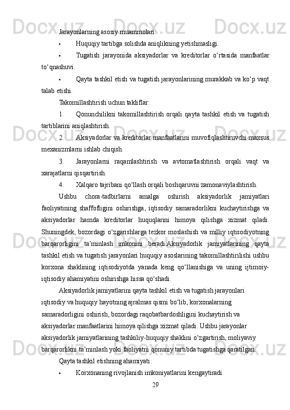 Jarayonlarning asosiy muammolari :
 Huquqiy tartibga solishda aniqlikning yetishmasligi.
 Tugatish   jarayonida   aksiyadorlar   va   kreditorlar   o‘rtasida   manfaatlar
to‘qnashuvi.
 Qayta tashkil etish va tugatish jarayonlarining murakkab va ko‘p vaqt
talab etishi.
Takomillashtirish uchun takliflar :
1. Qonunchilikni   takomillashtirish   orqali   qayta   tashkil   etish   va   tugatish
tartiblarini aniqlashtirish.
2. Aksiyadorlar va kreditorlar manfaatlarini muvofiqlashtiruvchi maxsus
mexanizmlarni ishlab chiqish.
3. Jarayonlarni   raqamlashtirish   va   avtomatlashtirish   orqali   vaqt   va
xarajatlarni qisqartirish.
4. Xalqaro tajribani qo‘llash orqali boshqaruvni zamonaviylashtirish.
Ushbu   chora-tadbirlarni   amalga   oshirish   aksiyadorlik   jamiyatlari
faoliyatining   shaffofligini   oshirishga,   iqtisodiy   samaradorlikni   kuchaytirishga   va
aksiyadorlar   hamda   kreditorlar   huquqlarini   himoya   qilishga   xizmat   qiladi.
Shuningdek, bozordagi o‘zgarishlarga tezkor moslashish va milliy iqtisodiyotning
barqarorligini   ta’minlash   imkonini   beradi.Aksiyadorlik   jamiyatlarining   qayta
tashkil etish va tugatish jarayonlari huquqiy asoslarining takomillashtirilishi ushbu
korxona   shaklining   iqtisodiyotda   yanada   keng   qo‘llanishiga   va   uning   ijtimoiy-
iqtisodiy ahamiyatini oshirishga hissa qo‘shadi.
Aksiyadorlik jamiyatlarini qayta tashkil etish va tugatish jarayonlari 
iqtisodiy va huquqiy hayotning ajralmas qismi bo‘lib, korxonalarning 
samaradorligini oshirish, bozordagi raqobatbardoshligini kuchaytirish va 
aksiyadorlar manfaatlarini himoya qilishga xizmat qiladi. Ushbu jarayonlar 
aksiyadorlik jamiyatlarining tashkiliy-huquqiy shaklini o‘zgartirish, moliyaviy 
barqarorlikni ta’minlash yoki faoliyatni qonuniy tartibda tugatishga qaratilgan.
Qayta tashkil etishning ahamiyati :
 Korxonaning rivojlanish imkoniyatlarini kengaytiradi.
29 