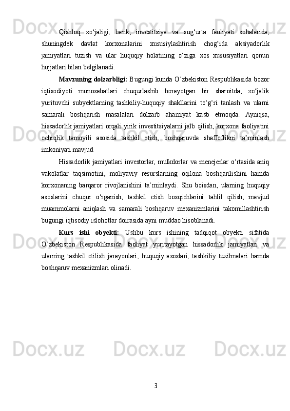 Qishloq   xo‘jaligi,   bank,   investitsiya   va   sug‘urta   faoliyati   sohalarida,
shuningdek   davlat   korxonalarini   xususiylashtirish   chog‘ida   aksiyadorlik
jamiyatlari   tuzish   va   ular   huquqiy   holatining   o‘ziga   xos   xususiyatlari   qonun
hujjatlari bilan belgilanadi.
Mavzuning dolzarbligi:   Bugungi kunda O‘zbekiston Respublikasida bozor
iqtisodiyoti   munosabatlari   chuqurlashib   borayotgan   bir   sharoitda,   xo‘jalik
yurituvchi   subyektlarning   tashkiliy-huquqiy   shakllarini   to‘g‘ri   tanlash   va   ularni
samarali   boshqarish   masalalari   dolzarb   ahamiyat   kasb   etmoqda.   Ayniqsa,
hissadorlik jamiyatlari orqali yirik investitsiyalarni jalb qilish, korxona faoliyatini
ochiqlik   tamoyili   asosida   tashkil   etish,   boshqaruvda   shaffoflikni   ta’minlash
imkoniyati mavjud.
Hissadorlik   jamiyatlari   investorlar,   mulkdorlar   va   menejerlar   o‘rtasida   aniq
vakolatlar   taqsimotini,   moliyaviy   resurslarning   oqilona   boshqarilishini   hamda
korxonaning   barqaror   rivojlanishini   ta’minlaydi.   Shu   boisdan,   ularning   huquqiy
asoslarini   chuqur   o‘rganish,   tashkil   etish   bosqichlarini   tahlil   qilish,   mavjud
muammolarni   aniqlash   va   samarali   boshqaruv   mexanizmlarini   takomillashtirish
bugungi iqtisodiy islohotlar doirasida ayni muddao hisoblanadi.
Kurs   ishi   obyekti:   Ushbu   kurs   ishining   tadqiqot   obyekti   sifatida
O‘zbekiston   Respublikasida   faoliyat   yuritayotgan   hissadorlik   jamiyatlari   va
ularning   tashkil   etilish   jarayonlari,   huquqiy   asoslari,   tashkiliy   tuzilmalari   hamda
boshqaruv mexanizmlari olinadi.
3 