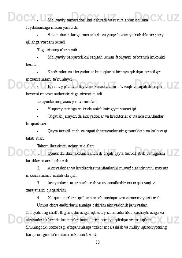  Moliyaviy samaradorlikni oshiradi va resurslardan oqilona 
foydalanishga imkon yaratadi.
 Bozor sharoitlariga moslashish va yangi biznes yo‘nalishlarini joriy 
qilishga yordam beradi.
Tugatishning ahamiyati :
 Moliyaviy barqarorlikni saqlash uchun faoliyatni to‘xtatish imkonini 
beradi.
 Kreditorlar va aksiyadorlar huquqlarini himoya qilishga qaratilgan 
mexanizmlarni ta’minlaydi.
 Iqtisodiy jihatdan foydasiz korxonalarni o‘z vaqtida tugatish orqali 
bozorni muvozanatlashtirishga xizmat qiladi.
Jarayonlarning asosiy muammolari :
 Huquqiy tartibga solishda aniqlikning yetishmasligi.
 Tugatish jarayonida aksiyadorlar va kreditorlar o‘rtasida manfaatlar 
to‘qnashuvi.
 Qayta tashkil etish va tugatish jarayonlarining murakkab va ko‘p vaqt 
talab etishi.
Takomillashtirish uchun takliflar :
1. Qonunchilikni takomillashtirish orqali qayta tashkil etish va tugatish 
tartiblarini aniqlashtirish.
2. Aksiyadorlar va kreditorlar manfaatlarini muvofiqlashtiruvchi maxsus 
mexanizmlarni ishlab chiqish.
3. Jarayonlarni raqamlashtirish va avtomatlashtirish orqali vaqt va 
xarajatlarni qisqartirish.
4. Xalqaro tajribani qo‘llash orqali boshqaruvni zamonaviylashtirish.
Ushbu chora-tadbirlarni amalga oshirish aksiyadorlik jamiyatlari 
faoliyatining shaffofligini oshirishga, iqtisodiy samaradorlikni kuchaytirishga va 
aksiyadorlar hamda kreditorlar huquqlarini himoya qilishga xizmat qiladi. 
Shuningdek, bozordagi o‘zgarishlarga tezkor moslashish va milliy iqtisodiyotning 
barqarorligini ta’minlash imkonini beradi.
30 