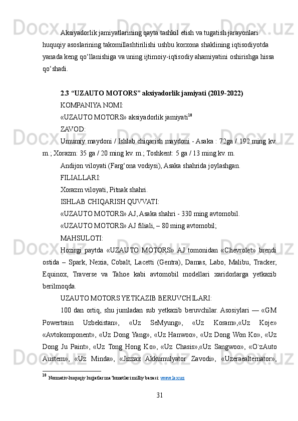 Aksiyadorlik jamiyatlarining qayta tashkil etish va tugatish jarayonlari 
huquqiy asoslarining takomillashtirilishi ushbu korxona shaklining iqtisodiyotda 
yanada keng qo‘llanishiga va uning ijtimoiy-iqtisodiy ahamiyatini oshirishga hissa 
qo‘shadi.
2.3 “ UZAUTO MOTORS”  aksiyadorlik jamiyati (2019-2022)
KOMPANIYA NOMI:
«UZAUTO MOTORS» aksiyadorlik jamiyati 10
ZAVOD:
Umumiy maydoni / Ishlab chiqarish maydoni - Asaka : 72ga / 192 ming kv.
m.; Xorazm: 35 ga / 20 ming kv. m.; Toshkent: 5 ga / 13 ming kv. m.
Andijon viloyati (Farg‘ona vodiysi), Asaka shahrida joylashgan.
FILIALLARI:
Xorazm viloyati, Pitnak shahri.
ISHLAB CHIQARISH QUVVATI:
«UZAUTO MOTORS» AJ, Asaka shahri - 330 ming avtomobil.
«UZAUTO MOTORS» AJ filiali, – 80 ming avtomobil;
MAHSULOTI:
Hozirgi   paytda   «UZAUTO   MOTORS»  AJ   tomonidan   «Chevrolet»   brendi
ostida   –   Spark,   Nexia,   Cobalt,   Lacetti   (Gentra),   Damas,   Labo,   Malibu,   Tracker,
Equinox,   Traverse   va   Tahoe   kabi   avtomobil   modellari   xaridorlarga   yetkazib
berilmoqda.
UZAUTO MOTORS YETKAZIB BERUVCHILARI:
100   dan   ortiq,   shu   jumladan   sub   yetkazib   beruvchilar.  Asosiylari   —   «GM
Powertrain   Uzbekistan»,   «Uz   SeMyung»,   «Uz   Koram»,«Uz   Koje»
«Avtokomponent»,   «Uz   Dong  Yang»,   «Uz   Hanwoo»,   «Uz   Dong  Won   Ko»,   «Uz
Dong   Ju   Paint»,   «Uz   Tong   Hong   Ko»,   «Uz   Chasis»,«Uz   Sangwoo»,   «O`zAuto
Austem»,   «Uz   Minda»,   «Jizzax   Akkumulyator   Zavodi»,   «Uzeraealternator»,
10
  Normativ-huquqiy hujjatlar ma’lumotlari milliy bazasi:  www.lex.uz  
31 
