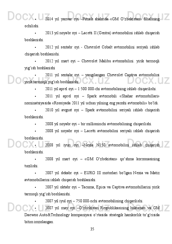  2014   yil   yanvar   oyi   –Pitnak   shahrida   «GM   O‘zbekistan»   filialining
ochilishi.
 2013 yil noyabr oyi – Lacetti II (Gentra) avtomobilini ishlab chiqarish
boshlanishi.
 2012   yil   sentabr   oyi   -   Chevrolet   Cobalt   avtomobilini   seriyali   ishlab
chiqarish boshlanishi.
 2012   yil   mart   oyi   –   Chevrolet   Malibu   avtomobilini.   yirik   tarmoqli
yig‘ish boshlanishi
 2011   yil   sentabr   oyi   –   yangilangan   Chevrolet   Captiva   avtomobilini
yirik tarmoqli yig‘ish boshlanishi.
 2011 yil aprel oyi – 1 500 000-chi avtomobilining ishlab chiqarilishi.
 2011   yil   aprel   oyi   –   Spark   avtomobili   «Shahar   avtomobillari»
nominatsiyasida «Rossiyada 2011 yil uchun yilning eng yaxshi avtomobili» bo‘ldi.
 2010   yil   avgust   oyi   –   Spark   avtomobilini   seriyali   ishlab   chiqarish
boshlanishi.
 2008 yil noyabr oyi – bir millioninchi avtomobilining chiqarilishi.
 2008   yil   noyabr   oyi   –   Lacetti   avtomobilini   seriyali   ishlab   chiqarish
boshlanishi.
 2008   yil   iyun   oyi   –Nexia   N150   avtomobilini   ishlab   chiqarish
boshlanishi.
 2008   yil   mart   oyi   –   «GM   O‘zbekistan»   qo‘shma   korxonasining
tuzilishi.
 2007   yil   dekabr   oyi   –   EURO   III   motorlari   bo‘lgan   Nexia   va   Matiz
avtomobillarini ishlab chiqarish boshlanishi.
 2007 yil oktabr oyi – Tacuma, Epica va Captiva avtomobillarini yirik
tarmoqli yig‘ish boshlanishi.
 2007 yil iyul oyi – 750 000-nchi avtomobilining chiqarilishi.
 2007   yil   may   oyi   –O‘zbekistan   Respublikasining   hukumati   va   GM
Daewoo  Auto&Technology   kompaniyasi   o‘rtasida   strategik   hamkorlik   to‘g‘risida
bitim imzolangan.
35 