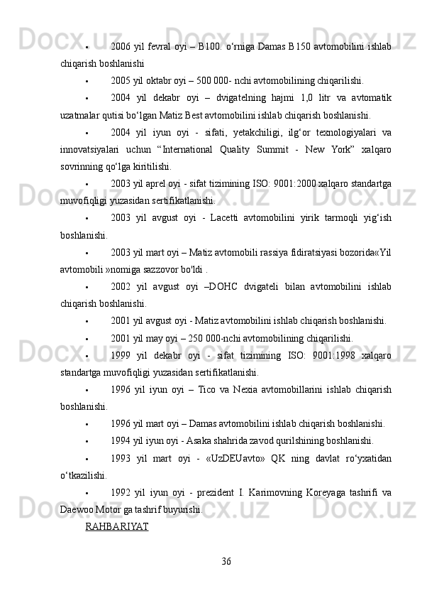  2006 yil fevral  oyi – B100. o‘rniga Damas B150 avtomobilini ishlab
chiqarish boshlanishi
 2005 yil oktabr oyi – 500 000- nchi avtomobilining chiqarilishi.
 2004   yil   dekabr   oyi   –   dvigatelning   hajmi   1,0   litr   va   avtomatik
uzatmalar qutisi bo‘lgan Matiz Best avtomobilini ishlab chiqarish boshlanishi.
 2004   yil   iyun   oyi   -   sifati,   yetakchiligi,   ilg‘or   texnologiyalari   va
innovatsiyalari   uchun   “International   Quality   Summit   -   New   York”   xalqaro
sovrinning qo‘lga kiritilishi.
 2003 yil aprel oyi - sifat tizimining ISO: 9001:2000 xalqaro standartga
muvofiqligi yuzasidan sertifikatlanishi.
 2003   yil   avgust   oyi   -   Lacetti   avtomobilini   yirik   tarmoqli   yig‘ish
boshlanishi.
 2003 yil mart oyi – Matiz avtomobili rassiya fidiratsiyasi bozorida«Yil
avtomobili »nomiga sazzovor bo'ldi .
 2002   yil   avgust   oyi   –DOHC   dvigateli   bilan   avtomobilini   ishlab
chiqarish boshlanishi.
 2001 yil avgust oyi - Matiz avtomobilini ishlab chiqarish boshlanishi.
 2001 yil may oyi – 250 000-nchi avtomobilining chiqarilishi.
 1999   yil   dekabr   oyi   -   sifat   tizimining   ISO:   9001:1998   xalqaro
standartga muvofiqligi yuzasidan sertifikatlanishi.
 1996   yil   iyun   oyi   –   Tico   va   Nexia   avtomobillarini   ishlab   chiqarish
boshlanishi.
 1996 yil mart oyi – Damas avtomobilini ishlab chiqarish boshlanishi.
 1994 yil iyun oyi - Asaka shahrida zavod qurilshining boshlanishi.
 1993   yil   mart   oyi   -   «UzDEUavto»   QK   ning   davlat   ro‘yxatidan
o‘tkazilishi.
 1992   yil   iyun   oyi   -   prezident   I.   Karimovning   Koreyaga   tashrifi   va
Daewoo Motor ga tashrif buyurishi.
RAHBARIYAT
36 