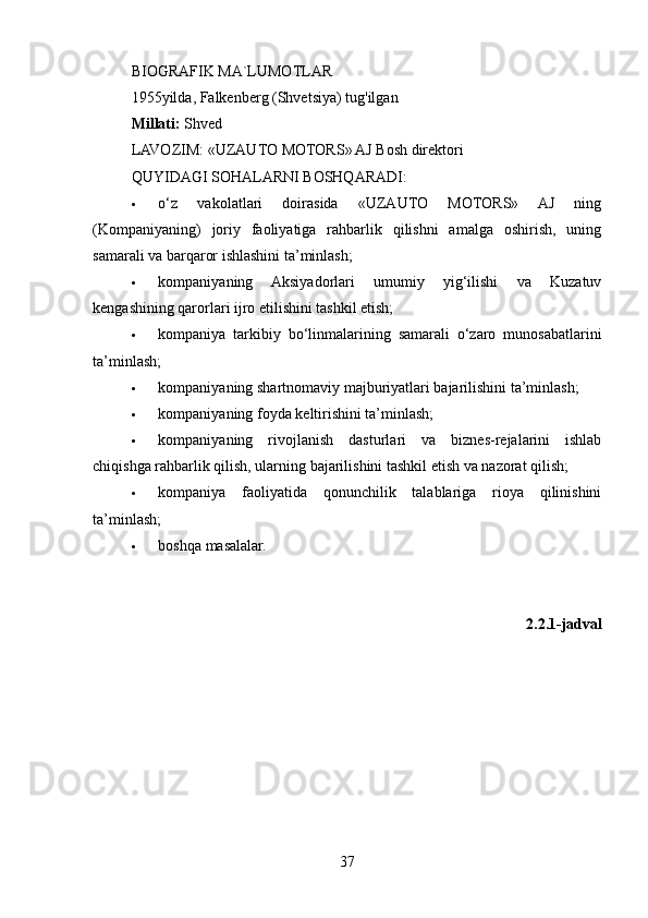 BIOGRAFIK MA`LUMOTLAR
1955yilda, Falkenberg (Shvetsiya) tug'ilgan
Millati:  Shved
LAVOZIM:  «UZAUTO MOTORS» AJ Bosh direktori
QUYIDAGI SOHALARNI BOSHQARADI:
   o‘z   vakolatlari   doirasida   «UZAUTO   MOTORS»   AJ   ning
(Kompaniyaning)   joriy   faoliyatiga   rahbarlik   qilishni   amalga   oshirish,   uning
samarali va barqaror ishlashini ta’minlash;
   kompaniyaning   Aksiyadorlari   umumiy   yig‘ilishi   va   Kuzatuv
kengashining qarorlari ijro etilishini tashkil etish;
   kompaniya   tarkibiy   bo‘linmalarining   samarali   o‘zaro   munosabatlarini
ta’minlash;
   kompaniyaning shartnomaviy majburiyatlari bajarilishini ta’minlash;
   kompaniyaning foyda keltirishini ta’minlash;
   kompaniyaning   rivojlanish   dasturlari   va   biznes-rejalarini   ishlab
chiqishga rahbarlik qilish, ularning bajarilishini tashkil etish va nazorat qilish;
   kompaniya   faoliyatida   qonunchilik   talablariga   rioya   qilinishini
ta’minlash;
   boshqa masalalar.
2.2.1-jadval
37 