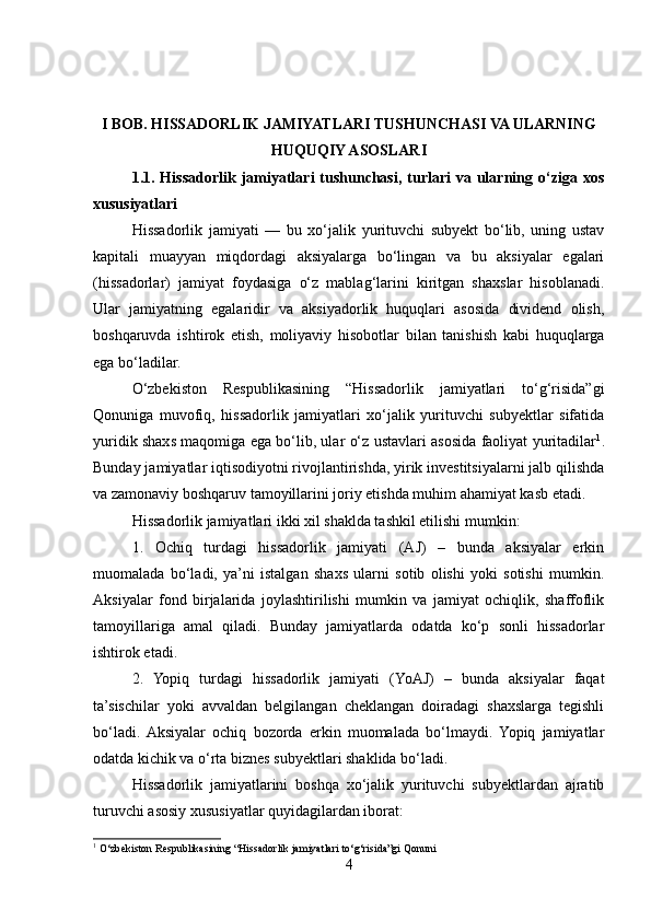 I BOB. HISSADORLIK JAMIYATLARI TUSHUNCHASI VA ULARNING
HUQUQIY ASOSLARI
1.1. Hissadorlik jamiyatlari  tushunchasi,  turlari   va ularning o‘ziga  xos
xususiyatlari
Hissadorlik   jamiyati   —   bu   xo‘jalik   yurituvchi   subyekt   bo‘lib,   uning   ustav
kapitali   muayyan   miqdordagi   aksiyalarga   bo‘lingan   va   bu   aksiyalar   egalari
(hissadorlar)   jamiyat   foydasiga   o‘z   mablag‘larini   kiritgan   shaxslar   hisoblanadi.
Ular   jamiyatning   egalaridir   va   aksiyadorlik   huquqlari   asosida   dividend   olish,
boshqaruvda   ishtirok   etish,   moliyaviy   hisobotlar   bilan   tanishish   kabi   huquqlarga
ega bo‘ladilar.
O‘zbekiston   Respublikasining   “Hissadorlik   jamiyatlari   to‘g‘risida”gi
Qonuniga   muvofiq,   hissadorlik   jamiyatlari   xo‘jalik   yurituvchi   subyektlar   sifatida
yuridik shaxs maqomiga ega bo‘lib, ular o‘z ustavlari asosida faoliyat yuritadilar 1
.
Bunday jamiyatlar iqtisodiyotni rivojlantirishda, yirik investitsiyalarni jalb qilishda
va zamonaviy boshqaruv tamoyillarini joriy etishda muhim ahamiyat kasb etadi.
Hissadorlik jamiyatlari ikki xil shaklda tashkil etilishi mumkin:
1.   Ochiq   turdagi   hissadorlik   jamiyati   (AJ)   –   bunda   aksiyalar   erkin
muomalada   bo‘ladi,   ya’ni   istalgan   shaxs   ularni   sotib   olishi   yoki   sotishi   mumkin.
Aksiyalar   fond   birjalarida   joylashtirilishi   mumkin   va   jamiyat   ochiqlik,   shaffoflik
tamoyillariga   amal   qiladi.   Bunday   jamiyatlarda   odatda   ko‘p   sonli   hissadorlar
ishtirok etadi.
2.   Yopiq   turdagi   hissadorlik   jamiyati   (YoAJ)   –   bunda   aksiyalar   faqat
ta’sischilar   yoki   avvaldan   belgilangan   cheklangan   doiradagi   shaxslarga   tegishli
bo‘ladi.  Aksiyalar   ochiq   bozorda   erkin   muomalada   bo‘lmaydi.   Yopiq   jamiyatlar
odatda kichik va o‘rta biznes subyektlari shaklida bo‘ladi.
Hissadorlik   jamiyatlarini   boshqa   xo‘jalik   yurituvchi   subyektlardan   ajratib
turuvchi asosiy xususiyatlar quyidagilardan iborat:
1
 O‘zbekiston Respublikasining “Hissadorlik jamiyatlari to‘g‘risida”gi Qonuni
4 