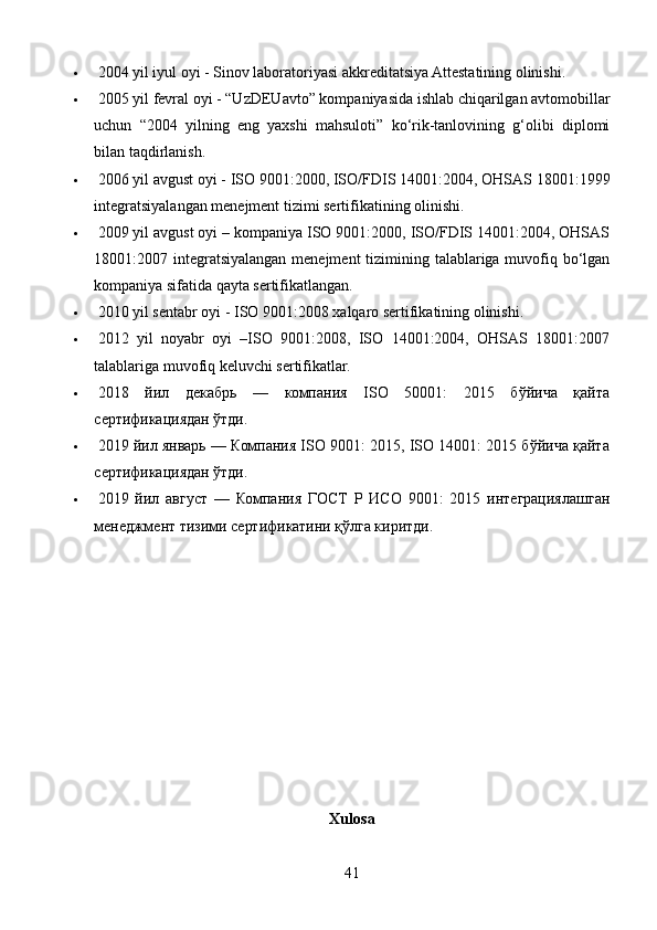   2004 yil iyul oyi - Sinov laboratoriyasi akkreditatsiya Attestatining olinishi.
   2005 yil fevral oyi - “UzDEUavto” kompaniyasida ishlab chiqarilgan avtomobillar
uchun   “2004   yilning   eng   yaxshi   mahsuloti”   ko‘rik-tanlovining   g‘olibi   diplomi
bilan taqdirlanish.
   2006 yil avgust oyi - ISO 9001:2000, ISO/FDIS 14001:2004, OHSAS 18001:1999
integratsiyalangan menejment tizimi sertifikatining olinishi.
   2009 yil avgust oyi – kompaniya ISO 9001:2000, ISO/FDIS 14001:2004, OHSAS
18001:2007 integratsiyalangan menejment  tizimining talablariga muvofiq bo‘lgan
kompaniya sifatida qayta sertifikatlangan.
   2010 yil sentabr oyi - ISO 9001:2008 xalqaro sertifikatining olinishi.
   2012   yil   noyabr   oyi   –ISO   9001:2008,   ISO   14001:2004,   OHSAS   18001:2007
talablariga muvofiq keluvchi sertifikatlar.
   2018   йил   декабрь   —   компания   ISO   50001:   2015   бўйича   қайта
сертификациядан ўтди.
   2019 йил январь — Компания ISO 9001: 2015, ISO 14001: 2015 бўйича қайта
сертификациядан ўтди.
   2019   йил   август   —   Компания   ГОСТ   Р   ИСО   9001:   2015   интеграциялашган
менеджмент тизими сертификатини қўлга киритди.
Xulosa
41 